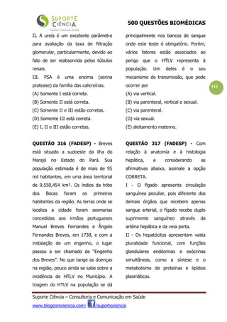500 QUESTÕES BIOMÉDICAS
Suporte Ciência – Consultoria e Comunicação em Saúde
www.blogcomciencia.com; /suporteciencia
111
II. A ureia é um excelente parâmetro
para avaliação da taxa de filtração
glomerular, particularmente, devido ao
fato de ser reabsorvida pelos túbulos
renais.
III. PSA é uma enzima (serina
protease) da família das calicreínas.
(A) Somente I está correta.
(B) Somente II está correta.
(C) Somente II e III estão corretas.
(D) Somente III está correta.
(E) I, II e III estão corretas.
QUESTÃO 316 (FADESP) - Breves
está situado a sudoeste da ilha do
Marajó no Estado do Pará. Sua
população estimada é de mais de 95
mil habitantes, em uma área territorial
de 9.550,454 km². Os índios da tribo
dos Bocas foram os primeiros
habitantes da região. As terras onde se
localiza a cidade foram sesmarias
concedidas aos irmãos portugueses
Manuel Breves Fernandes e Ângelo
Fernandes Breves, em 1738, e com a
instalação de um engenho, o lugar
passou a ser chamado de “Engenho
dos Breves”. No que tange as doenças
na região, pouco ainda se sabe sobre a
incidência de HTLV no Município. A
triagem do HTLV na população se dá
principalmente nos bancos de sangue
onde este teste é obrigatório. Porém,
vários fatores estão associados ao
perigo que o HTLV representa à
população. Um deles é o seu
mecanismo de transmissão, que pode
ocorrer por
(A) via vertical.
(B) via parenteral, vertical e sexual.
(C) via parenteral.
(D) via sexual.
(E) aleitamento materno.
QUESTÃO 317 (FADESP) - Com
relação à anatomia e à histologia
hepática, e considerando as
afirmativas abaixo, assinale a opção
CORRETA.
I - O fígado apresenta circulação
sanguínea peculiar, pois diferente dos
demais órgãos que recebem apenas
sangue arterial, o fígado recebe duplo
suprimento sanguíneo através da
artéria hepática e da veia porta.
II - Os hepatócitos apresentam vasta
pluralidade funcional, com funções
glandulares endócrinas e exócrinas
simultâneas, como a síntese e o
metabolismo de proteínas e lipídios
plasmáticos.
 