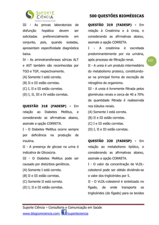 500 QUESTÕES BIOMÉDICAS
Suporte Ciência – Consultoria e Comunicação em Saúde
www.blogcomciencia.com; /suporteciencia
112
III - As provas laboratoriais de
disfunção hepática devem ser
solicitadas preferencialmente em
conjunto, pois, quando isoladas,
apresentam especificidade diagnóstica
baixa.
IV - As aminotransferases séricas ALT
e AST também são reconhecidas por
TGO e TGP, respectivamente.
(A) Somente I está correta.
(B) II e III estão corretas.
(C) I, II e III estão corretas.
(D) I, II, III e IV estão corretas.
QUESTÃO 318 (FADESP) - Em
relação ao Diabetes Mellitus, e
considerando as afirmativas abaixo,
assinale a opção CORRETA.
I - O Diabetes Mellitus ocorre sempre
por deficiência na produção de
insulina.
II - A presença de glicose na urina é
indicativa de Glicosúria.
III - O Diabetes Mellitus pode ser
causado por distúrbios genéticos.
(A) Somente I está correta.
(B) II e III estão corretas.
(C) Somente II está correta.
(D) I, II e III estão corretas.
QUESTÃO 319 (FADESP) - Em
relação à Creatinina e à Ureia, e
considerando as afirmativas abaixo,
assinale a opção CORRETA.
I - A creatinina é excretada
predominantemente por via urinária,
após processo de filtração renal.
II - A ureia é um produto intermediário
do metabolismo proteico, constituindo-
se na principal forma de excreção de
nitrogênio do organismo.
III - A ureia é livremente filtrada pelos
glomérulos renais e cerca de 40 a 70%
da quantidade filtrada é reabsorvida
nos túbulos renais.
(A) Somente I está correta.
(B) II e III estão corretas.
(C) I e III estão corretas.
(D) I, II e III estão corretas.
QUESTÃO 320 (FADESP) - Em
relação ao metabolismo lipídico, e
considerando as afirmativas abaixo,
assinale a opção CORRETA.
I - O valor da concentração de VLDL-
colesterol pode ser obtido dividindo-se
o valor dos triglicérides por 5.
II - O VLDL-colesterol é sintetizado no
fígado, de onde transporta os
triglicérides (do fígado) para os tecidos
 