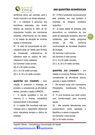 500 QUESTÕES BIOMÉDICAS
Suporte Ciência – Consultoria e Comunicação em Saúde
www.blogcomciencia.com; /suporteciencia
113
periféricos como, por exemplo, para o
tecido muscular e as células adiposas.
III - O colesterol é precursor dos
hormônios esteroides, dos ácidos
biliares, da vitamina D, além de ter
importantes funções nas membranas
celulares, influenciando na sua fluidez
e no estado de ativação de enzimas
ligadas a membranas.
IV - O valor da concentração de LDL-
colesterol pode ser obtido pela fórmula
de Friedewald, subtraindo-se do
colesterol total os valores de HDL-
colesterol e VLDL-colesterol
(A) Somente I está correta.
(B) II e III estão corretas.
(C) I, II e III estão corretas.
(D) I, II, III e IV estão corretas.
QUESTÃO 321 (FADESP) - Com
relação à anatomia e fisiologia da
próstata, e considerando as afirmativas
abaixo, assinale a opção CORRETA.
I - O líquido prostático é rico em
vitamina C e frutose, metabólitos
imprescindíveis à fecundação.
II - A relação PSA livre/total está bem
indicada para o diagnóstico diferencial
entre hiperplasia benigna e câncer de
próstata.
III - O PSA é produzido exclusivamente
pela próstata, por isso também é
chamado de antígeno prostático
especifico.
IV - O toque digital da próstata, pelo
desconforto ou resistência de boa
parte da população brasileira, deve ser
substituído pela coleta sanguínea
seriada do PSA, conforme
recomendação da Sociedade Brasileira
de Urologia.
(A) Somente I está correta.
(B) Somente II está correta.
(C) I, II e III estão corretas.
(D) I, II, III e IV estão corretas.
QUESTÃO 322 (FADESP) - Em
relação à Leucemia Mieloide Crônica, e
considerando as afirmativas abaixo,
assinale a opção CORRETA.
I - Ela sempre cursa com cromossoma
Philadelphia, translocação T(9;22),
positivo.
II - É uma leucemia que pode evoluir
com transformação para leucemia
aguda.
III - São achados laboratoriais mais
característicos desta patologia a
Basofilia e o desvio à esquerda.
(A) Somente I está correta.
(B) I e III estão corretas.
 