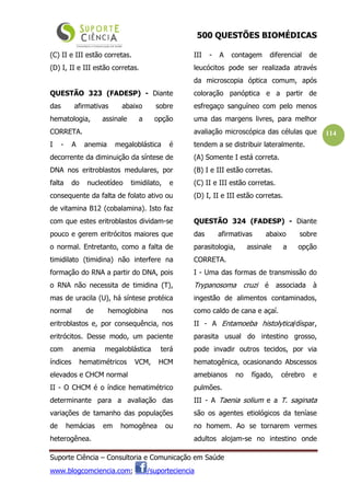 500 QUESTÕES BIOMÉDICAS
Suporte Ciência – Consultoria e Comunicação em Saúde
www.blogcomciencia.com; /suporteciencia
114
(C) II e III estão corretas.
(D) I, II e III estão corretas.
QUESTÃO 323 (FADESP) - Diante
das afirmativas abaixo sobre
hematologia, assinale a opção
CORRETA.
I - A anemia megaloblástica é
decorrente da diminuição da síntese de
DNA nos eritroblastos medulares, por
falta do nucleotídeo timidilato, e
consequente da falta de folato ativo ou
de vitamina B12 (cobalamina). Isto faz
com que estes eritroblastos dividam-se
pouco e gerem eritrócitos maiores que
o normal. Entretanto, como a falta de
timidilato (timidina) não interfere na
formação do RNA a partir do DNA, pois
o RNA não necessita de timidina (T),
mas de uracila (U), há síntese protéica
normal de hemoglobina nos
eritroblastos e, por consequência, nos
eritrócitos. Desse modo, um paciente
com anemia megaloblástica terá
índices hematimétricos VCM, HCM
elevados e CHCM normal
II - O CHCM é o índice hematimétrico
determinante para a avaliação das
variações de tamanho das populações
de hemácias em homogênea ou
heterogênea.
III - A contagem diferencial de
leucócitos pode ser realizada através
da microscopia óptica comum, após
coloração panóptica e a partir de
esfregaço sanguíneo com pelo menos
uma das margens livres, para melhor
avaliação microscópica das células que
tendem a se distribuir lateralmente.
(A) Somente I está correta.
(B) I e III estão corretas.
(C) II e III estão corretas.
(D) I, II e III estão corretas.
QUESTÃO 324 (FADESP) - Diante
das afirmativas abaixo sobre
parasitologia, assinale a opção
CORRETA.
I - Uma das formas de transmissão do
Trypanosoma cruzi é associada à
ingestão de alimentos contaminados,
como caldo de cana e açaí.
II - A Entamoeba histolytica/díspar,
parasita usual do intestino grosso,
pode invadir outros tecidos, por via
hematogênica, ocasionando Abscessos
amebianos no fígado, cérebro e
pulmões.
III - A Taenia solium e a T. saginata
são os agentes etiológicos da teníase
no homem. Ao se tornarem vermes
adultos alojam-se no intestino onde
 