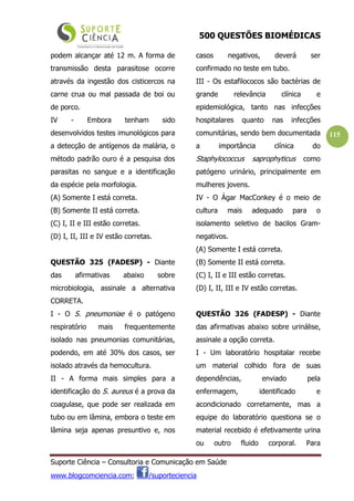 500 QUESTÕES BIOMÉDICAS
Suporte Ciência – Consultoria e Comunicação em Saúde
www.blogcomciencia.com; /suporteciencia
115
podem alcançar até 12 m. A forma de
transmissão desta parasitose ocorre
através da ingestão dos cisticercos na
carne crua ou mal passada de boi ou
de porco.
IV - Embora tenham sido
desenvolvidos testes imunológicos para
a detecção de antígenos da malária, o
método padrão ouro é a pesquisa dos
parasitas no sangue e a identificação
da espécie pela morfologia.
(A) Somente I está correta.
(B) Somente II está correta.
(C) I, II e III estão corretas.
(D) I, II, III e IV estão corretas.
QUESTÃO 325 (FADESP) - Diante
das afirmativas abaixo sobre
microbiologia, assinale a alternativa
CORRETA.
I - O S. pneumoniae é o patógeno
respiratório mais frequentemente
isolado nas pneumonias comunitárias,
podendo, em até 30% dos casos, ser
isolado através da hemocultura.
II - A forma mais simples para a
identificação do S. aureus é a prova da
coagulase, que pode ser realizada em
tubo ou em lâmina, embora o teste em
lâmina seja apenas presuntivo e, nos
casos negativos, deverá ser
confirmado no teste em tubo.
III - Os estafilococos são bactérias de
grande relevância clínica e
epidemiológica, tanto nas infecções
hospitalares quanto nas infecções
comunitárias, sendo bem documentada
a importância clínica do
Staphylococcus saprophyticus como
patógeno urinário, principalmente em
mulheres jovens.
IV - O Ágar MacConkey é o meio de
cultura mais adequado para o
isolamento seletivo de bacilos Gram-
negativos.
(A) Somente I está correta.
(B) Somente II está correta.
(C) I, II e III estão corretas.
(D) I, II, III e IV estão corretas.
QUESTÃO 326 (FADESP) - Diante
das afirmativas abaixo sobre urinálise,
assinale a opção correta.
I - Um laboratório hospitalar recebe
um material colhido fora de suas
dependências, enviado pela
enfermagem, identificado e
acondicionado corretamente, mas a
equipe do laboratório questiona se o
material recebido é efetivamente urina
ou outro fluido corporal. Para
 