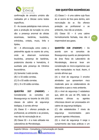 500 QUESTÕES BIOMÉDICAS
Suporte Ciência – Consultoria e Comunicação em Saúde
www.blogcomciencia.com; /suporteciencia
116
confirmação de amostra urinária são
realizados pH e Glicose como testes
específicos.
II - As causas patológicas mais comuns
para a produção da turvação na urina
são: a presença anormal de células
escamosas, bactérias, leucócitos,
eritrócitos, cristais, muco, linfa e
lípides.
III - A diferenciação entre cistite e
pielonefrite aguda no exame de urina,
onde se observam numerosos
leucócitos, presença de bactérias,
proteinúria discreta e hematúria, é
auxiliada pela presença de Cilindros
leucocitários.
(A) Somente I está correta.
(B) I e III estão corretas.
(C) II e III estão corretas.
(D) I, II e III estão corretas.
QUESTÃO 327 (FADESP) -
Considerando os conceitos em
Biossegurança no tocante às três (03)
classes de cabine de segurança
biológica, é correto afirmar
(A) Classe II – oferece proteção ao
profissional, ao ambiente e ao produto,
mas não há recirculação de ar.
(B) Classe III – é a mais utilizada nos
Laboratórios de Microbiologia.
(C) Classe I – é uma cabine cujo fluxo
de ar ocorre de fora para dentro, sem
recirculação do ar. Ela oferece
proteção ao profissional e ao
ambiente, mas não ao produto.
(D) Classe III – é uma cabine
hermeticamente fechada, mas não é
impermeável aos gases.
QUESTÃO 328 (FADESP) - De
acordo com os conceitos de
Biossegurança quanto ao planejamento
da área física do Laboratório de
Microbiologia, deve-se levar em
consideração os micro-organismos que
serão manipulados no local. Assim, é
correto afirmar que
(A) o nível de segurança 3 envolve
atividades que apresentam risco
moderado para os colaboradores do
laboratório e para o meio ambiente.
(B) o nível de segurança 3 estabelece
que, além do uso de EPI, todas as
amostras clínicas ou agentes
infecciosos devem ser processados em
cabine de segurança biológica.
(C) são estabelecidos 7 níveis de
segurança recomendados para
prevenir agentes infecciosos.
(D) o nível de segurança 4 exige o
cumprimento das boas práticas e um
 