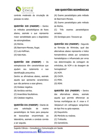 500 QUESTÕES BIOMÉDICAS
Suporte Ciência – Consultoria e Comunicação em Saúde
www.blogcomciencia.com; /suporteciencia
117
controle moderado da circulação de
pessoas no setor.
QUESTÃO 329 (FADESP) - Dentre
os métodos parasitológicos de fezes
abaixo, assinale o que representa
maior sensibilidade para o diagnóstico
da estrongiloidíase.
(A) Ritchie.
(B) Baermann-Moraes, Rugai.
(C) Lutz-Hoffman.
(D) Kato-Katz.
QUESTÃO 330 (FADESP) - Os
estreptococos têm características que
ajudam seu isolamento e sua
identificação presuntiva.
Dentre as afirmativas abaixo, assinale
aquela que apresenta característica
que não pertence a esse gênero.
(A) Oxidase negativa.
(B) Aeróbios estritos.
(C) Anaeróbios facultativos.
(D) Catalase negativa.
QUESTÃO 331 (FADESP) - Diante de
uma solicitação de exame
parasitológico de fezes para pesquisa
de toxocaríase encaminhada ao
laboratório, assinale a conduta correta
a ser seguida.
(A) Exame parasitológico pelo método
de Baermann-Moraes.
(B) Exame parasitológico pelo método
de Ritchie.
(C) Três exames parasitológicos
seriados.
(D) Sorologia para Toxocara sp.
QUESTÃO 332 (FADESP) - Segundo
as fórmulas de Wintrobe, qual das
alternativas abaixo representa o índice
hematimétrico obtido por contadores
hematológicos e influenciado por erros
nas determinações da contagem de
eritrócitos, do VCM e da dosagem de
hemoglobina?
(A) HCM.
(B) CHCM.
(C) PDW.
(D) RDW.
QUESTÃO 333 (FADESP) - Dentre
das alternativas abaixo, assinale
aquela que permite diferenciar as
formas morfológicas de P. vivax e P.
falciparum em esfregaços sanguíneos
do tipo fino ou gota espessa.
(A) Esquizócito.
(B) Merócito ou rosácea.
(C) Trofozoíto.
(D) Gametócito.
 