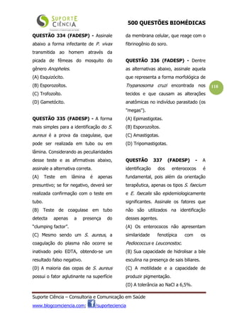 500 QUESTÕES BIOMÉDICAS
Suporte Ciência – Consultoria e Comunicação em Saúde
www.blogcomciencia.com; /suporteciencia
118
QUESTÃO 334 (FADESP) - Assinale
abaixo a forma infectante de P. vivax
transmitida ao homem através da
picada de fêmeas do mosquito do
gênero Anopheles.
(A) Esquizócito.
(B) Esporozoítos.
(C) Trofozoíto.
(D) Gametócito.
QUESTÃO 335 (FADESP) - A forma
mais simples para a identificação do S.
aureus é a prova da coagulase, que
pode ser realizada em tubo ou em
lâmina. Considerando as peculiaridades
desse teste e as afirmativas abaixo,
assinale a alternativa correta.
(A) Teste em lâmina é apenas
presuntivo; se for negativo, deverá ser
realizada confirmação com o teste em
tubo.
(B) Teste de coagulase em tubo
detecta apenas a presença do
“clumping factor”.
(C) Mesmo sendo um S. aureus, a
coagulação do plasma não ocorre se
inativado pelo EDTA, obtendo-se um
resultado falso negativo.
(D) A maioria das cepas de S. aureus
possui o fator aglutinante na superfície
da membrana celular, que reage com o
fibrinogênio do soro.
QUESTÃO 336 (FADESP) - Dentre
as alternativas abaixo, assinale aquela
que representa a forma morfológica de
Trypanosoma cruzi encontrada nos
tecidos e que causam as alterações
anatômicas no indivíduo parasitado (os
"megas").
(A) Epimastigotas.
(B) Esporozoítos.
(C) Amastigotas.
(D) Tripomastigotas.
QUESTÃO 337 (FADESP) - A
identificação dos enterococos é
fundamental, pois além da orientação
terapêutica, apenas os tipos S. faecium
e E. faecalis são epidemiologicamente
significantes. Assinale os fatores que
não são utilizados na identificação
desses agentes.
(A) Os enterococos não apresentam
similaridade fenotípica com os
Pediococcus e Leuconostoc.
(B) Sua capacidade de hidrolisar a bile
esculina na presença de sais biliares.
(C) A motilidade e a capacidade de
produzir pigmentação.
(D) A tolerância ao NaCl a 6,5%.
 