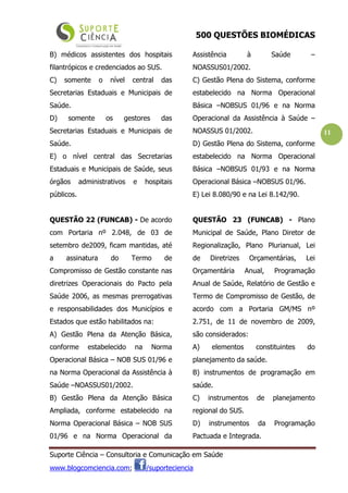500 QUESTÕES BIOMÉDICAS
Suporte Ciência – Consultoria e Comunicação em Saúde
www.blogcomciencia.com; /suporteciencia
11
B) médicos assistentes dos hospitais
filantrópicos e credenciados ao SUS.
C) somente o nível central das
Secretarias Estaduais e Municipais de
Saúde.
D) somente os gestores das
Secretarias Estaduais e Municipais de
Saúde.
E) o nível central das Secretarias
Estaduais e Municipais de Saúde, seus
órgãos administrativos e hospitais
públicos.
QUESTÃO 22 (FUNCAB) - De acordo
com Portaria nº 2.048, de 03 de
setembro de2009, ficam mantidas, até
a assinatura do Termo de
Compromisso de Gestão constante nas
diretrizes Operacionais do Pacto pela
Saúde 2006, as mesmas prerrogativas
e responsabilidades dos Municípios e
Estados que estão habilitados na:
A) Gestão Plena da Atenção Básica,
conforme estabelecido na Norma
Operacional Básica – NOB SUS 01/96 e
na Norma Operacional da Assistência à
Saúde –NOASSUS01/2002.
B) Gestão Plena da Atenção Básica
Ampliada, conforme estabelecido na
Norma Operacional Básica – NOB SUS
01/96 e na Norma Operacional da
Assistência à Saúde –
NOASSUS01/2002.
C) Gestão Plena do Sistema, conforme
estabelecido na Norma Operacional
Básica –NOBSUS 01/96 e na Norma
Operacional da Assistência à Saúde –
NOASSUS 01/2002.
D) Gestão Plena do Sistema, conforme
estabelecido na Norma Operacional
Básica –NOBSUS 01/93 e na Norma
Operacional Básica –NOBSUS 01/96.
E) Lei 8.080/90 e na Lei 8.142/90.
QUESTÃO 23 (FUNCAB) - Plano
Municipal de Saúde, Plano Diretor de
Regionalização, Plano Plurianual, Lei
de Diretrizes Orçamentárias, Lei
Orçamentária Anual, Programação
Anual de Saúde, Relatório de Gestão e
Termo de Compromisso de Gestão, de
acordo com a Portaria GM/MS nº
2.751, de 11 de novembro de 2009,
são considerados:
A) elementos constituintes do
planejamento da saúde.
B) instrumentos de programação em
saúde.
C) instrumentos de planejamento
regional do SUS.
D) instrumentos da Programação
Pactuada e Integrada.
 
