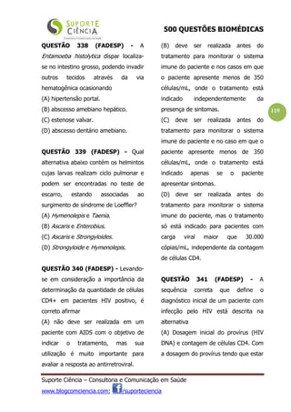 500 QUESTÕES BIOMÉDICAS
Suporte Ciência – Consultoria e Comunicação em Saúde
www.blogcomciencia.com; /suporteciencia
119
QUESTÃO 338 (FADESP) - A
Entamoeba histolytica díspar localiza-
se no intestino grosso, podendo invadir
outros tecidos através da via
hematogênica ocasionando
(A) hipertensão portal.
(B) abscesso amebiano hepático.
(C) estenose valvar.
(D) abscesso dentário amebiano.
QUESTÃO 339 (FADESP) - Qual
alternativa abaixo contém os helmintos
cujas larvas realizam ciclo pulmonar e
podem ser encontradas no teste de
escarro, estando associadas ao
surgimento de síndrome de Loeffler?
(A) Hymenolepis e Taenia.
(B) Ascaris e Enterobius.
(C) Ascaris e Strongyloides.
(D) Strongyloide e Hymenolepis.
QUESTÃO 340 (FADESP) - Levando-
se em consideração a importância da
determinação da quantidade de células
CD4+ em pacientes HIV positivo, é
correto afirmar
(A) não deve ser realizada em um
paciente com AIDS com o objetivo de
indicar o tratamento, mas sua
utilização é muito importante para
avaliar a resposta ao antirretroviral.
(B) deve ser realizada antes do
tratamento para monitorar o sistema
imune do paciente e nos casos em que
o paciente apresente menos de 350
células/mL, onde o tratamento está
indicado independentemente da
presença de sintomas.
(C) deve ser realizada antes do
tratamento para monitorar o sistema
imune do paciente e no caso em que o
paciente apresente menos de 350
células/mL, onde o tratamento está
indicado apenas se o paciente
apresentar sintomas.
(D) deve ser realizada antes do
tratamento para monitorar o sistema
imune do paciente, mas o tratamento
só está indicado para pacientes com
carga viral maior que 30.000
cópias/mL, independente da contagem
de células CD4.
QUESTÃO 341 (FADESP) - A
sequência correta que define o
diagnóstico inicial de um paciente com
infecção pelo HIV está descrita na
alternativa
(A) Dosagem inicial do provírus (HIV
DNA) e contagem de células CD4. Com
a dosagem do provírus tendo que estar
 
