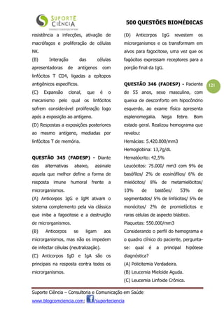 500 QUESTÕES BIOMÉDICAS
Suporte Ciência – Consultoria e Comunicação em Saúde
www.blogcomciencia.com; /suporteciencia
121
resistência a infecções, ativação de
macrófagos e proliferação de células
NK.
(B) Interação das células
apresentadoras de antígenos com
linfócitos T CD4, ligadas a epítopos
antigênicos específicos.
(C) Expansão clonal, que é o
mecanismo pelo qual os linfócitos
sofrem considerável proliferação logo
após a exposição ao antígeno.
(D) Respostas a exposições posteriores
ao mesmo antígeno, mediadas por
linfócitos T de memória.
QUESTÃO 345 (FADESP) - Diante
das alternativas abaixo, assinale
aquela que melhor define a forma de
resposta imune humoral frente a
microrganismos.
(A) Anticorpos IgG e IgM ativam o
sistema complemento pela via clássica
que inibe a fagocitose e a destruição
de microrganismos.
(B) Anticorpos se ligam aos
microrganismos, mas não os impedem
de infectar células (neutralização).
(C) Anticorpos IgD e IgA são os
principais na resposta contra todos os
microrganismos.
(D) Anticorpos IgG revestem os
microrganismos e os transformam em
alvos para fagocitose, uma vez que os
fagócitos expressam receptores para a
porção final da IgG.
QUESTÃO 346 (FADESP) - Paciente
de 55 anos, sexo masculino, com
queixa de desconforto em hipocôndrio
esquerdo, ao exame físico apresenta
esplenomegalia. Nega febre. Bom
estado geral. Realizou hemograma que
revelou:
Hemácias: 5.420.000/mm3
Hemoglobina: 13,7g/dL
Hematócrito: 42,5%
Leucócitos: 75.000/ mm3 com 9% de
basófilos/ 2% de eosinófilos/ 6% de
mielócitos/ 8% de metamielócitos/
10% de bastões/ 53% de
segmentados/ 5% de linfócitos/ 5% de
monócitos/ 2% de promielócitos e
raras células de aspecto blástico.
Plaquetas: 550.000/mm3
Considerando o perfil do hemograma e
o quadro clínico do paciente, pergunta-
se: qual é a principal hipótese
diagnóstica?
(A) Policitemia Verdadeira.
(B) Leucemia Mieloide Aguda.
(C) Leucemia Linfoide Crônica.
 