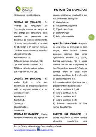 500 QUESTÕES BIOMÉDICAS
Suporte Ciência – Consultoria e Comunicação em Saúde
www.blogcomciencia.com; /suporteciencia
122
(D) Leucemia Mieloide Crônica.
QUESTÃO 347 (FADURPE) - Foi
recebida do Ambulatório de
Pneumologia amostra de sangue de
uma criança que apresentava crises
repetidas de pneumonia. Ao
determinar os níveis de complemento,
C3 estava muito diminuído, e os níveis
de C1, C1INH e C4 estavam normais.
Com base nesses resultados, assinale a
alternativa incorreta.
A) Não estimula LB.
B) Não se forma o complexo MAC.
C) Não se forma o complexo C4C2.
D) Não se estimula a via da lectina.
E) Não se forma C3b e C3B.
QUESTÃO 348 (FADURPE) - Na
reação Ag-Ac in vitro para
determinação de anticorpos específicos
IgG1, o segundo anticorpo a ser
utilizado deve ser:
A) antigama 1.
B) antialfa 1.
C) a-kappa 1.
D) antilambda 1.
E) antiFab 1.
QUESTÃO 349 (FADURPE) - Poucos
patógenos bacterianos são agentes de
diarreias epidêmicas. Uma bactéria que
não produz essa patologia é:
A) Vibrio cholerae.
B) Pseudomona aeruginosa.
C) Shigella dysenteriae.
D) Escherichia coli.
E) Salmonella enteritidis.
QUESTÃO 350 (FADURPE) - A partir
de uma cultura de orofaringe em ágar
sangue, foram isoladas colônias
pequenas redondas lisas: umas
ligeiramente amarelas (A); outras,
brancas acinzentadas (B); e outras
colônias com um halo transparente de
hemólise do ágar sangue (H). Todas as
colônias foram de cocos Gram
positivos, as colônias A e B em formato
de cachos irregulares e as
H formando cadeias. Qual deve ser o
procedimento do bacteriologista?
A) Isolar e identificar A, B e H.
B) Isolar e identificar A e H.
C) Isolar e identificar A e B.
D) Isolar e identificar B e H.
E) Informar crescimento de flora
normal da orofaringe.
QUESTÃO 351 (FADURPE) - A
análise bioquímica do líquor fornece
elementos importantes para
 