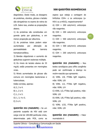 500 QUESTÕES BIOMÉDICAS
Suporte Ciência – Consultoria e Comunicação em Saúde
www.blogcomciencia.com; /suporteciencia
123
diagnóstico. Deste modo, as dosagens
de proteínas, cloretos, glicose e lactato
são obrigatórias no exame de rotina do
LCR. Sobre isso, analise as proposições
abaixo.
1) As proteínas são constituídas em
grande parte por globulinas, e em
menor proporção por albumina.
2) As proteínas totais podem estar
aumentadas por alteração da
permeabilidade da barreira
hematoencefálica.
3) Bandas oligoclonais e aumento de
globulinas sugerem esclerose múltipla.
4) Os níveis de lactato abaixo de 35
mg/dL estão presentes em meningites
virais.
5) Níveis aumentados de glicose são
comuns em meningites bacterianas e
tuberculosas.
Estão corretas, apenas:
A) 2, 3 e 4.
B) 1, 2 e 4.
C) 1, 2 e 5.
D) 1, 3, 4 e 5.
E) 3 e 4.
QUESTÃO 352 (FADURPE) - Se um
paciente suspeito de HIV está com
carga viral de 100.000 partículas virais,
determinadas pelo PCR, como se
espera que esteja a contagem de
linfócitos CD4+ e os anticorpos (a-
HIV1 ou a-HIV2), respectivamente?
A) CD4 > 200 cels/mm3; anticorpos
não reagentes.
B) CD4 > 200 cels/mm3; anticorpos
reagentes.
C) CD4 > 500 cels/mm3; anticorpos
não reagentes.
D) CD4 < 500 cels/mm3; anticorpos
reagentes.
E) CD4 < 200 cels/mm3; anticorpos
reagentes.
QUESTÃO 353 (FADURPE) - Nos
testes sorológicos para sífilis congênita
pode ser confirmada a doença no
recém-nascido que apresente:
A) VDRL 1/8, FTABs IgM negativo,
mãe: VDRL 1/8
B) VDRL 1/2, FTAbs IgM negativo,
mãe: VDRL 1/4
C) VDRL 1/2, FTAbs IgG positivo, mãe:
VDRL 1/8
D) VDRL 1/8, FTAbs IgG positivo, mãe:
VDRL 1/8
E) VDRL 1/32, FTAbs IgM positivo,
mãe: VDRL 1/8
QUESTÃO 354 (FADURPE) - Fator
reumatoide é:
 