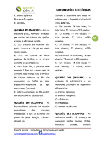500 QUESTÕES BIOMÉDICAS
Suporte Ciência – Consultoria e Comunicação em Saúde
www.blogcomciencia.com; /suporteciencia
125
C) anemia aplástica.
D) anemia ferropriva.
E) siderose.
QUESTÃO 359 (FADURPE) - Sobre a
Prolactina (PRL), hormônio produzido
por células lactotrópicas da hipófise,
assinale a alternativa correta.
A) Está presente em mulheres pós-
parto, homens e crianças em níveis
séricos iguais.
B) Está sob controle do lóbulo
posterior da hipófise, e no homem
aumenta a espermogênese.
C) Para dosar PRL, o paciente deve
aguardar 1 hora em repouso, pois ela
aumenta após esforço físico e estresse.
D) Valores reduzidos de PRL são
encontrados em lesões da haste
hipotalâmico-hipofisiária do tipo
compressivo (tumores).
E) Valores aumentados de PRL podem
ser encontrados na osteoporose.
QUESTÃO 360 (FADURPE) - No
hipotireoidismo primário há redução
generalizada dos processos
metabólicos, o que se evidencia por
ganho de peso, letargia, colesterol
elevado etc.
Assinale a alternativa que indica os
critérios para o diagnóstico laboratorial
dessa patologia.
A) TSH elevado; T4 livre baixo; T4
total baixo; T3 normal; a-TPO positivo.
B) TSH normal; T4 livre elevado; T4
total elevado; T3 baixo; a-TPO
negativo.
C) TSH normal; T4 livre elevado; T4
total elevado; T3 elevado; a-TPO
negativo.
D) TSH normal; T4 livre baixo; T4 total
elevado; T3 normal; a-TPO negativo.
E) TSH elevado; T4 livre baixo; T4
total elevado; T3 normal; a-TPO
positivo.
QUESTÃO 361 (FADURPE) - A
avaliação da eritropoietina é um
importante parâmetro no diagnóstico
diferencial de:
A) anemias aplásticas.
B) anemias ferroprivas.
C) policitemias.
D) linfocitoses.
E) tumores de pâncreas.
QUESTÃO 362 (FADURPE) - No
sedimento urinário há presença de
numerosos bacilos, piócitos, nitritos,
hematúria discreta, cilindros
 