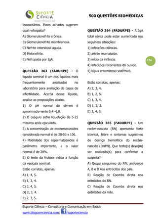 500 QUESTÕES BIOMÉDICAS
Suporte Ciência – Consultoria e Comunicação em Saúde
www.blogcomciencia.com; /suporteciencia
126
leucocitários. Esses achados sugerem
qual nefropatia?
A) Glomerulonefrite crônica.
B) Glomerulonefrite membranosa.
C) Nefrite intersticial aguda.
D) Pielonefrite.
E) Nefropatia por IgA.
QUESTÃO 363 (FADURPE) - O
líquido seminal é um dos líquidos mais
frequentemente analisados no
laboratório para avaliação de casos de
infertilidade. Acerca desse líquido,
analise as proposições abaixo.
1) O pH normal do sêmen é
aproximadamente 5,4 -6,8.
2) O coágulo sofre liquefação de 5-25
minutos após ejaculado.
3) A concentração de espermatozoides
considerada normal é de 20-50 x 106.
4) Motilidade dos espermatozoides é
parâmetro importante, e o valor
normal é de 20%.
5) O teste da frutose indica a função
da vesícula seminal.
Estão corretas, apenas:
A) 1, 4, 5.
B) 1, 3, 4.
C) 3, 4, 5.
D) 2, 3, 4.
E) 2, 3, 5.
QUESTÃO 364 (FADURPE) - A IgA
total sérica pode estar aumentada nas
seguintes situações:
1) infecções crônicas.
2) artrite reumatoide.
3) início da infância.
4) infecções recorrentes do ouvido.
5) lúpus eritematoso sistêmico.
Estão corretas, apenas:
A) 2, 3, 4.
B) 1, 2, 5.
C) 1, 3, 4.
D) 1, 2, 3.
E) 3, 4, 5.
QUESTÃO 365 (FADURPE) - Um
recém-nascido (RN) apresenta forte
icterícia, febre e sintomas sugestivos
de doença hemolítica do recém-
nascido (DHPN). Que teste(s) deve(m)
ser realizado(s) para confirmar a
suspeita?
A) Grupo sanguíneo do RN; antígenos
A, B e D nos eritrócitos dos pais.
B) Reação de Coombs direta nos
eritrócitos do RN.
C) Reação de Coombs direta nos
eritrócitos da mãe.
 