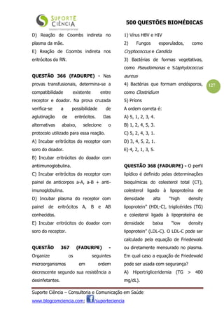 500 QUESTÕES BIOMÉDICAS
Suporte Ciência – Consultoria e Comunicação em Saúde
www.blogcomciencia.com; /suporteciencia
127
D) Reação de Coombs indireta no
plasma da mãe.
E) Reação de Coombs indireta nos
eritrócitos do RN.
QUESTÃO 366 (FADURPE) - Nas
provas transfusionais, determina-se a
compatibilidade existente entre
receptor e doador. Na prova cruzada
verifica-se a possibilidade de
aglutinação de eritrócitos. Das
alternativas abaixo, selecione o
protocolo utilizado para essa reação.
A) Incubar eritrócitos do receptor com
soro do doador.
B) Incubar eritrócitos do doador com
antiimunoglobulina.
C) Incubar eritrócitos do receptor com
painel de anticorpos a-A, a-B + anti-
imunoglobulina.
D) Incubar plasma do receptor com
painel de eritrócitos A, B e AB
conhecidos.
E) Incubar eritrócitos do doador com
soro do receptor.
QUESTÃO 367 (FADURPE) -
Organize os seguintes
microorganismos em ordem
decrescente segundo sua resistência a
desinfetantes.
1) Vírus HBV e HIV
2) Fungos esporulados, como
Cryptococcus e Candida
3) Bactérias de formas vegetativas,
como Pseudomonas e Staphylococcus
aureus
4) Bactérias que formam endósporos,
como Clostridium
5) Príons
A ordem correta é:
A) 5, 1, 2, 3, 4.
B) 1, 2, 4, 5, 3.
C) 5, 2, 4, 3, 1.
D) 3, 4, 5, 2, 1.
E) 4, 2, 1, 3, 5.
QUESTÃO 368 (FADURPE) - O perfil
lipídico é definido pelas determinações
bioquímicas do colesterol total (CT),
colesterol ligado à lipoproteína de
densidade alta “high density
lipoprotein” (HDL-C), triglicérides (TG)
e colesterol ligado à lipoproteína de
densidade baixa “low density
lipoprotein” (LDL-C). O LDL-C pode ser
calculado pela equação de Friedewald
ou diretamente mensurado no plasma.
Em qual caso a equação de Friedewald
pode ser usada com segurança?
A) Hipertrigliceridemia (TG > 400
mg/dL).
 