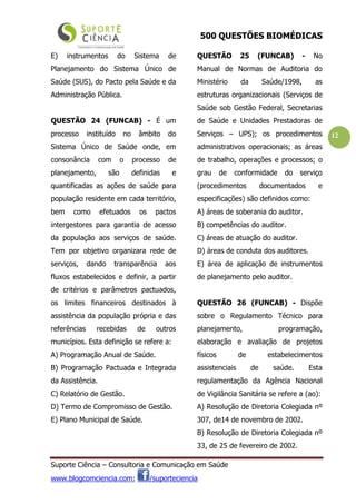 500 QUESTÕES BIOMÉDICAS
Suporte Ciência – Consultoria e Comunicação em Saúde
www.blogcomciencia.com; /suporteciencia
12
E) instrumentos do Sistema de
Planejamento do Sistema Único de
Saúde (SUS), do Pacto pela Saúde e da
Administração Pública.
QUESTÃO 24 (FUNCAB) - É um
processo instituído no âmbito do
Sistema Único de Saúde onde, em
consonância com o processo de
planejamento, são definidas e
quantificadas as ações de saúde para
população residente em cada território,
bem como efetuados os pactos
intergestores para garantia de acesso
da população aos serviços de saúde.
Tem por objetivo organizara rede de
serviços, dando transparência aos
fluxos estabelecidos e definir, a partir
de critérios e parâmetros pactuados,
os limites financeiros destinados à
assistência da população própria e das
referências recebidas de outros
municípios. Esta definição se refere a:
A) Programação Anual de Saúde.
B) Programação Pactuada e Integrada
da Assistência.
C) Relatório de Gestão.
D) Termo de Compromisso de Gestão.
E) Plano Municipal de Saúde.
QUESTÃO 25 (FUNCAB) - No
Manual de Normas de Auditoria do
Ministério da Saúde/1998, as
estruturas organizacionais (Serviços de
Saúde sob Gestão Federal, Secretarias
de Saúde e Unidades Prestadoras de
Serviços – UPS); os procedimentos
administrativos operacionais; as áreas
de trabalho, operações e processos; o
grau de conformidade do serviço
(procedimentos documentados e
especificações) são definidos como:
A) áreas de soberania do auditor.
B) competências do auditor.
C) áreas de atuação do auditor.
D) áreas de conduta dos auditores.
E) área de aplicação de instrumentos
de planejamento pelo auditor.
QUESTÃO 26 (FUNCAB) - Dispõe
sobre o Regulamento Técnico para
planejamento, programação,
elaboração e avaliação de projetos
físicos de estabelecimentos
assistenciais de saúde. Esta
regulamentação da Agência Nacional
de Vigilância Sanitária se refere a (ao):
A) Resolução de Diretoria Colegiada nº
307, de14 de novembro de 2002.
B) Resolução de Diretoria Colegiada nº
33, de 25 de fevereiro de 2002.
 