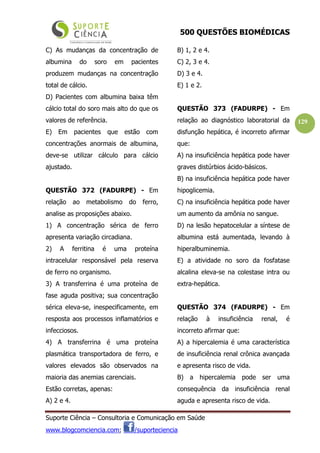 500 QUESTÕES BIOMÉDICAS
Suporte Ciência – Consultoria e Comunicação em Saúde
www.blogcomciencia.com; /suporteciencia
129
C) As mudanças da concentração de
albumina do soro em pacientes
produzem mudanças na concentração
total de cálcio.
D) Pacientes com albumina baixa têm
cálcio total do soro mais alto do que os
valores de referência.
E) Em pacientes que estão com
concentrações anormais de albumina,
deve-se utilizar cálculo para cálcio
ajustado.
QUESTÃO 372 (FADURPE) - Em
relação ao metabolismo do ferro,
analise as proposições abaixo.
1) A concentração sérica de ferro
apresenta variação circadiana.
2) A ferritina é uma proteína
intracelular responsável pela reserva
de ferro no organismo.
3) A transferrina é uma proteína de
fase aguda positiva; sua concentração
sérica eleva-se, inespecificamente, em
resposta aos processos inflamatórios e
infecciosos.
4) A transferrina é uma proteína
plasmática transportadora de ferro, e
valores elevados são observados na
maioria das anemias carenciais.
Estão corretas, apenas:
A) 2 e 4.
B) 1, 2 e 4.
C) 2, 3 e 4.
D) 3 e 4.
E) 1 e 2.
QUESTÃO 373 (FADURPE) - Em
relação ao diagnóstico laboratorial da
disfunção hepática, é incorreto afirmar
que:
A) na insuficiência hepática pode haver
graves distúrbios ácido-básicos.
B) na insuficiência hepática pode haver
hipoglicemia.
C) na insuficiência hepática pode haver
um aumento da amônia no sangue.
D) na lesão hepatocelular a síntese de
albumina está aumentada, levando à
hiperalbuminemia.
E) a atividade no soro da fosfatase
alcalina eleva-se na colestase intra ou
extra-hepática.
QUESTÃO 374 (FADURPE) - Em
relação à insuficiência renal, é
incorreto afirmar que:
A) a hipercalemia é uma característica
de insuficiência renal crônica avançada
e apresenta risco de vida.
B) a hipercalemia pode ser uma
consequência da insuficiência renal
aguda e apresenta risco de vida.
 