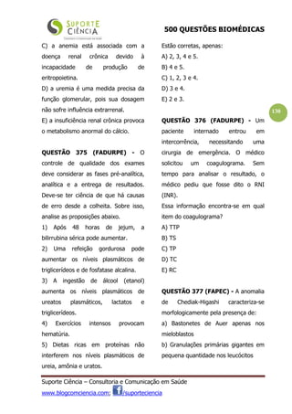 500 QUESTÕES BIOMÉDICAS
Suporte Ciência – Consultoria e Comunicação em Saúde
www.blogcomciencia.com; /suporteciencia
130
C) a anemia está associada com a
doença renal crônica devido à
incapacidade de produção de
eritropoietina.
D) a uremia é uma medida precisa da
função glomerular, pois sua dosagem
não sofre influência extrarrenal.
E) a insuficiência renal crônica provoca
o metabolismo anormal do cálcio.
QUESTÃO 375 (FADURPE) - O
controle de qualidade dos exames
deve considerar as fases pré-analítica,
analítica e a entrega de resultados.
Deve-se ter ciência de que há causas
de erro desde a colheita. Sobre isso,
analise as proposições abaixo.
1) Após 48 horas de jejum, a
bilirrubina sérica pode aumentar.
2) Uma refeição gordurosa pode
aumentar os níveis plasmáticos de
triglicerídeos e de fosfatase alcalina.
3) A ingestão de álcool (etanol)
aumenta os níveis plasmáticos de
ureatos plasmáticos, lactatos e
triglicerídeos.
4) Exercícios intensos provocam
hematúria.
5) Dietas ricas em proteínas não
interferem nos níveis plasmáticos de
ureia, amônia e uratos.
Estão corretas, apenas:
A) 2, 3, 4 e 5.
B) 4 e 5.
C) 1, 2, 3 e 4.
D) 3 e 4.
E) 2 e 3.
QUESTÃO 376 (FADURPE) - Um
paciente internado entrou em
intercorrência, necessitando uma
cirurgia de emergência. O médico
solicitou um coagulograma. Sem
tempo para analisar o resultado, o
médico pediu que fosse dito o RNI
(INR).
Essa informação encontra-se em qual
item do coagulograma?
A) TTP
B) TS
C) TP
D) TC
E) RC
QUESTÃO 377 (FAPEC) - A anomalia
de Chediak-Higashi caracteriza-se
morfologicamente pela presença de:
a) Bastonetes de Auer apenas nos
mieloblastos
b) Granulações primárias gigantes em
pequena quantidade nos leucócitos
 