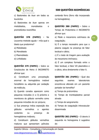 500 QUESTÕES BIOMÉDICAS
Suporte Ciência – Consultoria e Comunicação em Saúde
www.blogcomciencia.com; /suporteciencia
131
c) Bastonetes de Auer em todos os
leucócitos
d) Bastonetes de Auer apenas em
mieloblastos, monoblastos e
promielócitos neutrófilos
QUESTÃO 378 (FAPEC) - Na
Leucemia mieloide aguda – m5a qual o
blasto que predomina?
a) Mieloblasto
b) Monoblasto
c) Plasmoblasto
d) Linfoblasto
QUESTÃO 379 (FAPEC) - Sobre os
Corpúsculos de Heinz é INCORRETO
afirmar que:
a) Constituem uma precipitação
anormal de hemoglobina instável
hereditária ou adquirida por oxidação
da molécula;
b) Quando corados aparecem como
pequenas inclusões (1 a 3) próximo a
membrana do glóbulo vermelho como
pequenas inclusões de cor púrpura;
c) Sua presença indica exposição dos
glóbulos vermelhos a agentes
oxidantes ou presença de
hemoglobinas instáveis;
d) Constituem glóbulos vermelhos
maduros que apresentam grânulos
contendo ferro (ferro não incorporado
na hemoglobina).
QUESTÃO 380 (FAPEC) - Sobre o
Tempo de Protombina é INCORRETO
afirmar que:
a) Mede o mecanismo extrínseco da
coagulação;
b) É o tempo necessário para que o
plasma coagule na presença de fator
tecidual e cálcio;
c) É o teste de triagem para avaliação
do mecanismo intrínseco;
d) É um complexo formado entre o
fator tecidual, o fator VII plasmático e
o cálcio; ativa diretamente o fator X.
QUESTÃO 381 (FAPEC) - Qual dos
seguintes exames laboratoriais
encontra-se alterado em um paciente
portador de hemofilia?
a) Tempo de protrombina
b) Tempo de tromboplastina parcial
ativada
c) Tempo de sangramento
d) Tempo de coagulação intravascular
disseminada
QUESTÃO 382 (FAPEC) - O desvio à
esquerda no hemograma é sugestivo
de:
 
