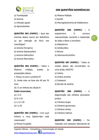 500 QUESTÕES BIOMÉDICAS
Suporte Ciência – Consultoria e Comunicação em Saúde
www.blogcomciencia.com; /suporteciencia
132
a) Trombopatia
b) Anemia
c) Infecção aguda
d) Agranulocitose
QUESTÃO 383 (FAPEC) - Qual das
anemias abaixo ocorre por deficiência
ou por retenção de ferro nos
macrófagos?
a) Anemia Ferropriva
b) Anemia Depranocítica
c) Anemia Esferocítica
d) Anemia Macrocítica
QUESTÃO 384 (FAPEC) - Sobre o
Mieloma múltiplo, analise as
proposições abaixo.
I. Possui no soro a proteína M
II. Incide mais na faixa dos 40 aos 70
anos
III. É um linfoma de células B
Estão incorretas:
a) I e II
b) II e III
c) I, II e III
d) I e III
QUESTÃO 385 (FAPEC) - Com qual
linfoma o vírus Epstein-Barr está
relacionado?
a) Micose Fungóide
b) Mielona Múltiplo
c) Burkitt
d) Macroglobulinemia de Waldenstron
QUESTÃO 386 (FAPEC) - A
angiotensina II provoca
vasoconstrição, aumenta a reabsorção
de sódio e libera o hormônio:
a) Aldosterona
b) Antidiurético
c) Renina
d) Adrenocorticotrófico
QUESTÃO 387 (FAPEC) - Todos os
cristais abaixo são encontrados na
urina ácida, EXCETO:
a) Cistina
b) Uratos amorfos
c) Colesterol
d) Biurato de amônia
QUESTÃO 388 (FAPEC) - A
degeneração dos cilindros granulares
produz:
a) Cilindros largos
b) Cilindros gordurosos
c) Cilindros céreos
d) Cilindros hialinos
QUESTÃO 389 (FAPEC) - Foi
realizada uma pesquisa laboratorial de
 