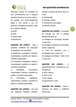 500 QUESTÕES BIOMÉDICAS
Suporte Ciência – Consultoria e Comunicação em Saúde
www.blogcomciencia.com; /suporteciencia
133
anticorpos através da incubação de
soro, primeiramente com o antígeno
específico fixado em uma fase sólida e,
em seguida, com antiimunoglobulina
ligada a uma enzima e com um
substrato cromogênico específico. Qual
foi o método utilizado?
a) ELISA
b) VDRL
c) Western-Blot
d) Eletroforese
QUESTÃO 390 (FAPEC) - Qual a
sequência CORRETA de maturação
normoblástica dos neutrófilos?
a) Mieloblasto, promielócito, mielócito,
metamielócito, neutrófilo em bastão e
neutrófilo segmentado.
b) Promielócito, mieloblasto, mielócito,
metamielócito, neutrófilo em bastão e
neutrófilo segmentado.
c) Mieloblasto, promielócito,
metamielócito, mielócito, neutrófilo em
bastão e neutrófilo segmentado.
d) Promielócito, mieloblasto,
metamielócito, mielócito, neutrófilo em
bastão e neutrófilo segmentado.
QUESTÃO 391 (FAPEC) - Em qual
das seguintes situações podemos
detectar a proteína de Bence Jones na
urina?
a) Desidratação
b) Infecção urinária
c) Insuficiência renal aguda
d) Mieloma múltiplo
QUESTÃO 392 (FAPEC) - A evolução
da infecção por HIV é avaliada
laboratorialmente por:
a) Contagem de macrófago/ monócito
e carga viral
b) Contagem inespecífica de leucócitos
totais e carga viral
c) Teste de resistência viral e
genotipagem para o gene ccr5
d) Contagem de linfócito T CD8 e CD4
e carga viral
QUESTÃO 393 (FAPEC) - A
hipercolesterolemia caracteriza-se por
elevação de:
a) VLDL, apenas
b) VLDL e LDL
c) LDL, apenas
d) Quilomícrons e VLDL
QUESTÃO 394 (FAPEC) - Sobre a
Síndrome de Gilbert é CORRETO
afirmar que:
 