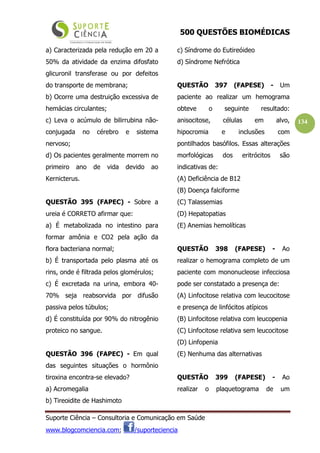 500 QUESTÕES BIOMÉDICAS
Suporte Ciência – Consultoria e Comunicação em Saúde
www.blogcomciencia.com; /suporteciencia
134
a) Caracterizada pela redução em 20 a
50% da atividade da enzima difosfato
glicuronil transferase ou por defeitos
do transporte de membrana;
b) Ocorre uma destruição excessiva de
hemácias circulantes;
c) Leva o acúmulo de bilirrubina não-
conjugada no cérebro e sistema
nervoso;
d) Os pacientes geralmente morrem no
primeiro ano de vida devido ao
Kernicterus.
QUESTÃO 395 (FAPEC) - Sobre a
ureia é CORRETO afirmar que:
a) É metabolizada no intestino para
formar amônia e CO2 pela ação da
flora bacteriana normal;
b) É transportada pelo plasma até os
rins, onde é filtrada pelos glomérulos;
c) É excretada na urina, embora 40-
70% seja reabsorvida por difusão
passiva pelos túbulos;
d) É constituída por 90% do nitrogênio
proteico no sangue.
QUESTÃO 396 (FAPEC) - Em qual
das seguintes situações o hormônio
tiroxina encontra-se elevado?
a) Acromegalia
b) Tireoidite de Hashimoto
c) Síndrome do Eutireóideo
d) Síndrome Nefrótica
QUESTÃO 397 (FAPESE) - Um
paciente ao realizar um hemograma
obteve o seguinte resultado:
anisocitose, células em alvo,
hipocromia e inclusões com
pontilhados basófilos. Essas alterações
morfológicas dos eritrócitos são
indicativas de:
(A) Deficiência de B12
(B) Doença falciforme
(C) Talassemias
(D) Hepatopatias
(E) Anemias hemolíticas
QUESTÃO 398 (FAPESE) - Ao
realizar o hemograma completo de um
paciente com mononucleose infecciosa
pode ser constatado a presença de:
(A) Linfocitose relativa com leucocitose
e presença de linfócitos atípicos
(B) Linfocitose relativa com leucopenia
(C) Linfocitose relativa sem leucocitose
(D) Linfopenia
(E) Nenhuma das alternativas
QUESTÃO 399 (FAPESE) - Ao
realizar o plaquetograma de um
 