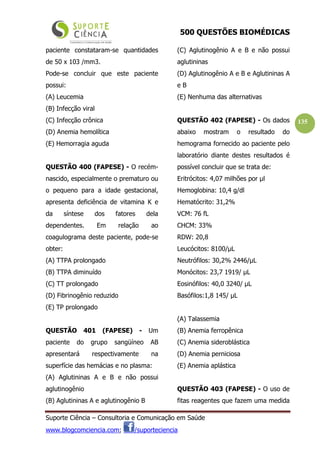 500 QUESTÕES BIOMÉDICAS
Suporte Ciência – Consultoria e Comunicação em Saúde
www.blogcomciencia.com; /suporteciencia
135
paciente constataram-se quantidades
de 50 x 103 /mm3.
Pode-se concluir que este paciente
possui:
(A) Leucemia
(B) Infecção viral
(C) Infecção crônica
(D) Anemia hemolítica
(E) Hemorragia aguda
QUESTÃO 400 (FAPESE) - O recém-
nascido, especialmente o prematuro ou
o pequeno para a idade gestacional,
apresenta deficiência de vitamina K e
da síntese dos fatores dela
dependentes. Em relação ao
coagulograma deste paciente, pode-se
obter:
(A) TTPA prolongado
(B) TTPA diminuído
(C) TT prolongado
(D) Fibrinogênio reduzido
(E) TP prolongado
QUESTÃO 401 (FAPESE) - Um
paciente do grupo sangüíneo AB
apresentará respectivamente na
superfície das hemácias e no plasma:
(A) Aglutininas A e B e não possui
aglutinogênio
(B) Aglutininas A e aglutinogênio B
(C) Aglutinogênio A e B e não possui
aglutininas
(D) Aglutinogênio A e B e Aglutininas A
e B
(E) Nenhuma das alternativas
QUESTÃO 402 (FAPESE) - Os dados
abaixo mostram o resultado do
hemograma fornecido ao paciente pelo
laboratório diante destes resultados é
possível concluir que se trata de:
Eritrócitos: 4,07 milhões por µl
Hemoglobina: 10,4 g/dl
Hematócrito: 31,2%
VCM: 76 fL
CHCM: 33%
RDW: 20,8
Leucócitos: 8100/µL
Neutrófilos: 30,2% 2446/µL
Monócitos: 23,7 1919/ µL
Eosinófilos: 40,0 3240/ µL
Basófilos:1,8 145/ µL
(A) Talassemia
(B) Anemia ferropênica
(C) Anemia sideroblástica
(D) Anemia perniciosa
(E) Anemia aplástica
QUESTÃO 403 (FAPESE) - O uso de
fitas reagentes que fazem uma medida
 