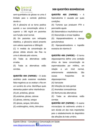 500 QUESTÕES BIOMÉDICAS
Suporte Ciência – Consultoria e Comunicação em Saúde
www.blogcomciencia.com; /suporteciencia
136
semi-quantitativa da glicose na urina é
limitado para o controle glicêmico
devido a:
(A) A glicosúria só se torna positiva
quando a sua concentração sérica é
superior a 180 mg/dl em pacientes
com função renal normal.
(B) Em pacientes com nefropatia
diabética, a glicosúria estará presente
com valores superiores a 180mg/dl.
(C) A medida da concentração de
glicose obtida através das fitas na
urina é alterada pelo volume.
(D) Todas as alternativas estão
erradas.
(E) Todas as alternativas estão
corretas.
QUESTÃO 404 (FAPESE) - O ácido
ascórbico pode ocasionar resultados
falso-negativos ao se analisar a fita em
um sumário de urina. Identifique quais
elementos podem sofrer interferência:
(A) pH, proteínas, glicose
(B) proteínas, glicose, cetonas
(C) glicose, cetonas, sangue
(D) glicose, sangue, bilirrubina
(E) urobilinogênio, nitrito, bilirrubina
QUESTÃO 405 (FAPESE) - A
hipercalcemia é causada por quais
condições:
(A) Tumores que produzem PTH e
pancreatite aguda
(B) Osteomalácia e insuficiência renal
(C) Desnutrição e cirrose hepática
(D) Hipoparatireoidismo e doença
granulomatosa
(E) Hiperparatireoidismo e ingestão
excessiva de vitamina D
QUESTÃO 406 (FAPESE) - O termo
oligozoospermia define uma condição
clínica de baixa concentração de
espermatozoides por mililitro, em
relação a um nível normal,
anteriormente estabelecido. São
causas freqüentes de
oligozoospermias:
(A) Varicocele
(B) Infecções do trato genital
(C) Anomalias cromossômicas
(D) Nenhuma das alternativas
(E) Todas as alternativas estão
corretas
QUESTÃO 407 (FAPESE) - O exame
microscópico do sedimento urinário é
sem dúvida um dos mais importantes
para o estabelecimento do diagnóstico
das afecções do trato urinário.
 