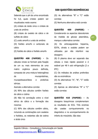 500 QUESTÕES BIOMÉDICAS
Suporte Ciência – Consultoria e Comunicação em Saúde
www.blogcomciencia.com; /suporteciencia
137
Sabendo que o pH da urina encontrado
foi 5,0, quais cristais podem ser
visualizados neste exame:
(A) cristais de ácido úrico e cristais de
urato de amônio
(B) cristais de oxalato de cálcio e de
sulfato de cálcio
(C) urato amorfo e urato de amônio
(D) fosfato amorfo e carbonato de
cálcio
(E) fosfato de cálcio e fosfato amorfo
QUESTÃO 408 (FAPESE) - Os
cálculos renais se formam pela fixação
de um ou mais elementos de uma
matriz orgânica pouco definida,
composta de uma mistura heterogênea
de mucoproteínas,
mucopolissacarídeos e proteínas
séricas.
Assinale a alternativa correta:
(A) 90% dos cálculos contêm fosfato
de cálcio e cistina
(B) Não há correlação entre o nível
sérico de cálcio e a formação dos
mesmos
(C) 90% dos cálculos contêm cálcio,
incluindo as combinações com oxalatos
e fosfatos, os restantes são de cistina
e ácido úrico
(D) As alternativas “B” e “C” estão
corretas
(E) Nenhuma alternativa está correta
QUESTÃO 409 (FAPESE) -
Considerando os aspectos laboratoriais
da medida da glicose plasmática,
marque a alternativa correta:
(A) Os anticoagulantes heparina,
EDTA, citrato e oxalato podem ser
utilizados por não interferir nas
dosagens
(B) O plasma deve ser separado das
células o mais rápido possível e é
estável por 48 h sob refrigeração (2 a
8ºC)
(C) Os métodos de análise preferidos
são os enzimáticos
(D) As alternativas “A”, “B”, “C” estão
corretas
(E) Apenas as alternativas “B” e “C”
estão corretas
QUESTÃO 410 (FAPESE) - As
dosagens bioquímicas complementam
os resultados de ECG. Três enzimas
são usadas corriqueiramente no
diagnóstico e no acompanhamento do
infarto do miocárdio. São elas:
 