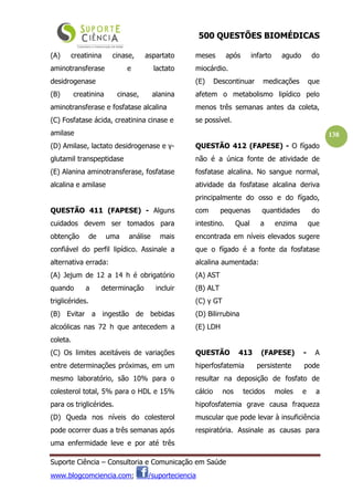 500 QUESTÕES BIOMÉDICAS
Suporte Ciência – Consultoria e Comunicação em Saúde
www.blogcomciencia.com; /suporteciencia
138
(A) creatinina cinase, aspartato
aminotransferase e lactato
desidrogenase
(B) creatinina cinase, alanina
aminotransferase e fosfatase alcalina
(C) Fosfatase ácida, creatinina cinase e
amilase
(D) Amilase, lactato desidrogenase e γ-
glutamil transpeptidase
(E) Alanina aminotransferase, fosfatase
alcalina e amilase
QUESTÃO 411 (FAPESE) - Alguns
cuidados devem ser tomados para
obtenção de uma análise mais
confiável do perfil lipídico. Assinale a
alternativa errada:
(A) Jejum de 12 a 14 h é obrigatório
quando a determinação incluir
triglicérides.
(B) Evitar a ingestão de bebidas
alcoólicas nas 72 h que antecedem a
coleta.
(C) Os limites aceitáveis de variações
entre determinações próximas, em um
mesmo laboratório, são 10% para o
colesterol total, 5% para o HDL e 15%
para os triglicérides.
(D) Queda nos níveis do colesterol
pode ocorrer duas a três semanas após
uma enfermidade leve e por até três
meses após infarto agudo do
miocárdio.
(E) Descontinuar medicações que
afetem o metabolismo lipídico pelo
menos três semanas antes da coleta,
se possível.
QUESTÃO 412 (FAPESE) - O fígado
não é a única fonte de atividade de
fosfatase alcalina. No sangue normal,
atividade da fosfatase alcalina deriva
principalmente do osso e do fígado,
com pequenas quantidades do
intestino. Qual a enzima que
encontrada em níveis elevados sugere
que o fígado é a fonte da fosfatase
alcalina aumentada:
(A) AST
(B) ALT
(C) γ GT
(D) Bilirrubina
(E) LDH
QUESTÃO 413 (FAPESE) - A
hiperfosfatemia persistente pode
resultar na deposição de fosfato de
cálcio nos tecidos moles e a
hipofosfatemia grave causa fraqueza
muscular que pode levar à insuficiência
respiratória. Assinale as causas para
 