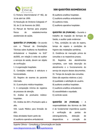 500 QUESTÕES BIOMÉDICAS
Suporte Ciência – Consultoria e Comunicação em Saúde
www.blogcomciencia.com; /suporteciencia
13
C) Portaria Interministerial nº 482, de
16 de abril de 1999.
D) Resolução de Diretoria Colegiada nº
50, de 21 de fevereiro de 2002.
E) Manual de Normas para projetos
físicos de estabelecimentos
assistenciais de saúde.
QUESTÃO 27 (FUNCAB) - De acordo
com o “Manual de Orientações
Técnicas sobre Auditoria na Assistência
Ambulatorial e Hospitalar no SUS”
de2005, em relação à visita do auditor
a serviços de saúde, devem ser objeto
de verificação:
I. A organização hospitalar.
II. Condições relativas à estrutura e
funcionalidade.
III. Registro de exames do paciente
internado.
IV. O prontuário médico-hospitalar.
V. A composição mínima de registros
do processo de atenção.
VI. Análise do prontuário médico-
hospitalar.
VII. Análise da AIH x Prontuário após a
alta.
VIII. Laudo Médico para Emissão de
AIH.
Estas atividades fazem parte da:
A) auditoria operativa ambulatorial.
B) auditoria analítica hospitalar.
C) auditoria analítica ambulatorial.
D) auditoria mista.
E) auditoria operativa hospitalar.
QUESTÃO 28 (FUNCAB) - Durante o
trabalho de inspeção de Serviços de
Saúde, o auditor pode evidenciar:
I. Filas, condições da sala de espera,
tempo de espera e condições de
higiene das instalações sanitárias.
II. Existência de marcação prévia de
consultas e os respectivos prazos.
III. Registros dos atendimentos
completos, com toda descrição do
atendimento e o funcionamento do
serviço de arquivo desses documentos.
IV. Tempo de duração das consultas.
Estes são aspectos relativos a (ao):
A) qualidade e satisfação do usuário.
B) auditoria analítica hospitalar.
C) auditoria analítica ambulatorial.
D) acessibilidade e equidade.
E) controle social.
QUESTÃO 29 (FUNCAB) - A
responsabilidade dos técnicos do SNA
é de fundamental importância quanto
à verificação de pontos de
estrangulamento, detecção de
desperdícios e correção de
 