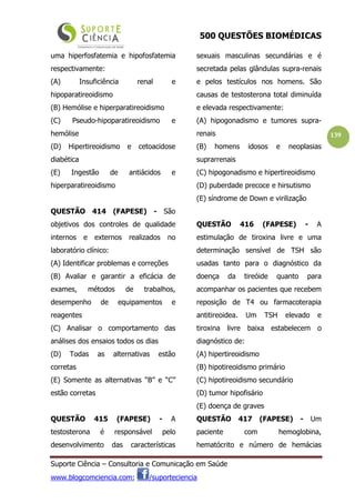 500 QUESTÕES BIOMÉDICAS
Suporte Ciência – Consultoria e Comunicação em Saúde
www.blogcomciencia.com; /suporteciencia
139
uma hiperfosfatemia e hipofosfatemia
respectivamente:
(A) Insuficiência renal e
hipoparatireoidismo
(B) Hemólise e hiperparatireoidismo
(C) Pseudo-hipoparatireoidismo e
hemólise
(D) Hipertireoidismo e cetoacidose
diabética
(E) Ingestão de antiácidos e
hiperparatireoidismo
QUESTÃO 414 (FAPESE) - São
objetivos dos controles de qualidade
internos e externos realizados no
laboratório clínico:
(A) Identificar problemas e correções
(B) Avaliar e garantir a eficácia de
exames, métodos de trabalhos,
desempenho de equipamentos e
reagentes
(C) Analisar o comportamento das
análises dos ensaios todos os dias
(D) Todas as alternativas estão
corretas
(E) Somente as alternativas “B” e “C”
estão corretas
QUESTÃO 415 (FAPESE) - A
testosterona é responsável pelo
desenvolvimento das características
sexuais masculinas secundárias e é
secretada pelas glândulas supra-renais
e pelos testículos nos homens. São
causas de testosterona total diminuída
e elevada respectivamente:
(A) hipogonadismo e tumores supra-
renais
(B) homens idosos e neoplasias
suprarrenais
(C) hipogonadismo e hipertireoidismo
(D) puberdade precoce e hirsutismo
(E) síndrome de Down e virilização
QUESTÃO 416 (FAPESE) - A
estimulação de tiroxina livre e uma
determinação sensível de TSH são
usadas tanto para o diagnóstico da
doença da tireóide quanto para
acompanhar os pacientes que recebem
reposição de T4 ou farmacoterapia
antitireoidea. Um TSH elevado e
tiroxina livre baixa estabelecem o
diagnóstico de:
(A) hipertireoidismo
(B) hipotireoidismo primário
(C) hipotireoidismo secundário
(D) tumor hipofisário
(E) doença de graves
QUESTÃO 417 (FAPESE) - Um
paciente com hemoglobina,
hematócrito e número de hemácias
 