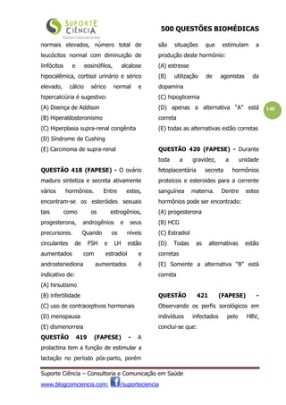 500 QUESTÕES BIOMÉDICAS
Suporte Ciência – Consultoria e Comunicação em Saúde
www.blogcomciencia.com; /suporteciencia
140
normais elevados, número total de
leucócitos normal com diminuição de
linfócitos e eosinófilos, alcalose
hipocalêmica, cortisol urinário e sérico
elevado, cálcio sérico normal e
hipercalciúria é sugestivo:
(A) Doença de Addison
(B) Hiperaldosteronismo
(C) Hiperplasia supra-renal congênita
(D) Síndrome de Cushing
(E) Carcinoma de supra-renal
QUESTÃO 418 (FAPESE) - O ovário
maduro sintetiza e secreta ativamente
vários hormônios. Entre estes,
encontram-se os esteróides sexuais
tais como os estrogênios,
progesterona, androgênios e seus
precursores. Quando os níveis
circulantes de FSH e LH estão
aumentados com estradiol e
androstenediona aumentados é
indicativo de:
(A) hirsutismo
(B) infertilidade
(C) uso de contraceptivos hormonais
(D) menopausa
(E) dismenorreia
QUESTÃO 419 (FAPESE) - A
prolactina tem a função de estimular a
lactação no período pós-parto, porém
são situações que estimulam a
produção deste hormônio:
(A) estresse
(B) utilização de agonistas da
dopamina
(C) hipoglicemia
(D) apenas a alternativa “A” está
correta
(E) todas as alternativas estão corretas
QUESTÃO 420 (FAPESE) - Durante
toda a gravidez, a unidade
fetoplacentária secreta hormônios
proteicos e esteroides para a corrente
sanguínea materna. Dentre estes
hormônios pode ser encontrado:
(A) progesterona
(B) HCG
(C) Estradiol
(D) Todas as alternativas estão
corretas
(E) Somente a alternativa “B” está
correta
QUESTÃO 421 (FAPESE) -
Observando os perfis sorológicos em
indivíduos infectados pelo HBV,
conclui-se que:
 