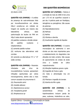 500 QUESTÕES BIOMÉDICAS
Suporte Ciência – Consultoria e Comunicação em Saúde
www.blogcomciencia.com; /suporteciencia
142
(E) ASLO e VHS
QUESTÃO 425 (FAPESE) - A análise
da presença de auto-anticorpos feita
por imunofluorescência em células
HEp-2 constitui-se em método de
triagem de escolha pra maioria dos
laboratórios clínicos. Após
padronização de laudos de FAN em
HEp-2 estes devem apresentar:
(A) padrões nucleares e divisão celular
(B) padrões nucleares e
citoplasmáticos
(C) somente padrão nuclear
(D) nenhuma das alternativas está
corretas
(E) somente as alternativas “A” e “ B”
estão corretas
QUESTÃO 426 (FAPESE) - Pacientes
infectados pelo vírus da
imunodeficiência humana apresentam
infecções oportunistas por vários
microorganismos, dentre eles o mais
comum causador de pneumonias é:
(A) Pneumocitis carini
(B) Candida albicans
(C) Staphylococcus aureus
(D) Toxoplasma gondii
(E) Streptococcus sp
QUESTÃO 427 (FAPESE) - Poliúria é
a emissão de mais de 2000 ml de urina
por 1.73 m2 de superfície corporal e
por dia. A poliúria pode ser fisiológica,
iatrogênica ou psicogênica. São causas
de poliúrias:
(A) Hiperaldosteronismo
(B) Nefrose
(C) Nefrite
(D) Vômitos e diarréia
(E) Insuficiente ingestão de líquidos
QUESTÃO 428 (FAPESE) - O exame
microscópico do sedimento é sem
dúvida um dos mais importantes para
o estabelecimento do diagnóstico das
afecções do trato urinário. São causas
do aparecimento de cristais de ácido
úrico e oxalato de cálcio
respectivamente:
(A) Afecções hepáticas graves e gota
(B) Ingestão de frutos e gota
(C) Gota e alimentação rica em
tomate.
(D) Filariose e ingestão de tomate
(E) Icterícia do RN e gota
QUESTÃO 429 (FAPESE) - As
características clínicas do
hipertireoidismo incluem perda de
peso, sudorese, intolerância ao calor,
 
