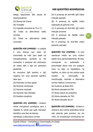 500 QUESTÕES BIOMÉDICAS
Suporte Ciência – Consultoria e Comunicação em Saúde
www.blogcomciencia.com; /suporteciencia
143
fadiga, taquicardia. São causas do
hipertireoidismo:
(A) Doença de Graves
(B) Tireoidite
(C) Ingestão excessiva de T4 e T3
(D) Todas as alternativas estão
corretas
(E) Todas as alternativas estão
incorretas
QUESTÃO 430 (FAPESE) - A rubéola
é uma doença que pode ser
transmitida de mãe para bebê via
transplacentária, portanto se faz
necessária a pesquisa dos anticorpos
da classe IgM e IgG em pacientes
gestantes.
Ao encontrar IgM positiva e IgG
negativa em uma paciente significa
dizer que:
(A) Pacientes na fase aguda
(B) Paciente reinfectada
(C) Paciente vacinado
(D) Paciente não infectado
(E) Rubéola congênita
QUESTÃO 431 (FAPESE) - Existem
vários marcadores sorológicos para a
Hepatite B, sendo que cada marcador
identifica uma fase da doença.
Identifique a alternativa correta:
(A) A presença de anti-HBc IgM indica
infecção passada
(B) A presença de AgHBs indica
replicação do genoma viral
(C) A presença de Anti-HBc IgG indica
infecção presente
(D) A presença de AgHBe indica
infecção passada
(E) A presença de Anti-HBs indica
paciente vacinado
QUESTÃO 432 (FAPESE) - O ciclo
menstrual médio de uma mulher
adulta dura aproximadamente 28 dias,
começando na puberdade. A
perturbação desse ciclo em qualquer
nível, ou seja, no hipotálamo, na
hipófise, no útero ou nos ovários pode
resultar na interrupção de
menstruação. Assinale a alternativa
correta relativa à amenorreia:
(A) Ausência de Beta-HCG
(B) Níveis elevados de FSH
(C) Níveis baixos de prolactina
(D) Níveis elevados de TSH
(E) Níveis elevados de LH
QUESTÃO 433 (FAPESE) - Embora a
síndrome dos ovários policísticos tenha
sido descrita pela primeira vez em
1935, há considerável controvérsia em
 
