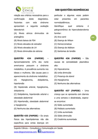 500 QUESTÕES BIOMÉDICAS
Suporte Ciência – Consultoria e Comunicação em Saúde
www.blogcomciencia.com; /suporteciencia
144
relação aos critérios necessários para a
confirmação deste diagnóstico.
Pacientes com esta síndrome
apresentam a seguinte avaliação
laboratorial:
(A) Níveis séricos diminuídos de
androgênio
(B) Níveis baixos de FSH
(C) Níveis elevados de estradiol
(D) Níveis elevados de LH
(E) Níveis diminuídos de estrona
QUESTÃO 434 (FAPESE) -
Aproximadamente 22% dos norte
americanos possuem a síndrome
metabólica. A prevalência aumenta nos
idosos e mulheres. São causas para o
aparecimento da síndrome metabólica:
(A) Hipoglicemia, dislipidemia,
hipertensão
(B) Hipotensão arterial, hipoglicemia,
dislipidemia
(C) Dislipidemia, hipertensão arterial e
obesidade abdominal
(D) Hipertensão, obesidade abdominal
e hipoglicemia
(E) Nenhuma das alternativas
QUESTÃO 435 (FAPESE) - Os sinais
físicos das hiperlipidemias não são
específicos para certas doenças em
particular e algumas vezes podem
estar presentes em pacientes
normolipidêmicos.
Identifique qual sintoma é
patognomônico de hipercolesterolemia
familiar:
(A) Arco senil
(B) Doença de Wilson
(C) Hemocromatose
(D) Doença de Addison
(E) Xantomas de tendão
QUESTÃO 436 (FAPESE) - São
causas de osmolalidade plasmática
alta:
(A) Hiponatremia
(B) Uréia diminuída
(C) Presença de etanol
(D) Hipoglicemia
(E) Nenhuma das alternativas
QUESTÃO 437 (FAPESE) - Uma
criança que se apresenta com diarreia
a uma semana e desidratada, espera-
se encontrar:
(A) Sódio aumentado
(B) Potássio aumentado
(C) Uréia aumentada
(D) Sódio diminuído
(E) Creatinina aumentada
 