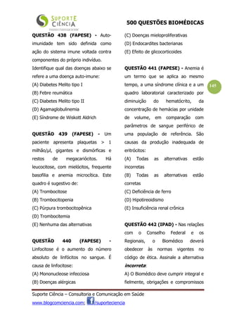 500 QUESTÕES BIOMÉDICAS
Suporte Ciência – Consultoria e Comunicação em Saúde
www.blogcomciencia.com; /suporteciencia
145
QUESTÃO 438 (FAPESE) - Auto-
imunidade tem sido definida como
ação do sistema imune voltada contra
componentes do próprio indivíduo.
Identifique qual das doenças abaixo se
refere a uma doença auto-imune:
(A) Diabetes Melito tipo I
(B) Febre reumática
(C) Diabetes Melito tipo II
(D) Agamaglobulinemia
(E) Síndrome de Wiskott Aldrich
QUESTÃO 439 (FAPESE) - Um
paciente apresenta plaquetas > 1
milhão/µl, gigantes e dismórficas e
restos de megacariócitos. Há
leucocitose, com mielócitos, frequente
basofilia e anemia microcítica. Este
quadro é sugestivo de:
(A) Trombocitose
(B) Trombocitopenia
(C) Púrpura trombocitopênica
(D) Trombocitemia
(E) Nenhuma das alternativas
QUESTÃO 440 (FAPESE) -
Linfocitose é o aumento do número
absoluto de linfócitos no sangue. É
causa de linfocitose:
(A) Mononucleose infecciosa
(B) Doenças alérgicas
(C) Doenças mieloproliferativas
(D) Endocardites bacterianas
(E) Efeito de glicocorticoides
QUESTÃO 441 (FAPESE) - Anemia é
um termo que se aplica ao mesmo
tempo, a uma síndrome clínica e a um
quadro laboratorial caracterizado por
diminuição do hematócrito, da
concentração de hemácias por unidade
de volume, em comparação com
parâmetros de sangue periférico de
uma população de referência. São
causas da produção inadequada de
eritrócitos:
(A) Todas as alternativas estão
incorretas
(B) Todas as alternativas estão
corretas
(C) Deficiência de ferro
(D) Hipotireoidismo
(E) Insuficiência renal crônica
QUESTÃO 442 (IPAD) - Nas relações
com o Conselho Federal e os
Regionais, o Biomédico deverá
obedecer às normas vigentes no
código de ética. Assinale a alternativa
incorreta:
A) O Biomédico deve cumprir integral e
fielmente, obrigações e compromissos
 