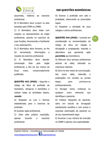 500 QUESTÕES BIOMÉDICAS
Suporte Ciência – Consultoria e Comunicação em Saúde
www.blogcomciencia.com; /suporteciencia
146
assumidos, relativos ao exercício
profissional.
B) O Biomédico deve cumprir os atos
baixados pelo CFBM ou CRBM.
C) O Biomédico deve tratar com
respeito os representantes do órgão
profissional, quando no exercício de
suas funções, favorecendo e facilitando
o seu desempenho.
D) O Biomédico deve fornecer, se lhe
for conveniente, informações a
respeito do exercício profissional.
E) O Biomédico deve atender
convocação feita pelo órgão
profissional, a não ser por motivo de
força maior, comprovadamente
justificado.
QUESTÃO 443 (IPAD) - Segundo o
código de ética da profissão de
biomédico, obriga-se o biomédico a
realizar todas as atividades abaixo,
exceto:
A) Respeitar as Leis e Normas
estabelecidas para o exercício da
profissão.
B) Guardar sigilo profissional.
C) Zelar pela própria reputação,
apenas durante o exercício
profissional.
D) Exercer a profissão com zelo e
probidade, observando as prescrições
legais.
E) Respeitar a atividade de seus
colegas e outros profissionais.
QUESTÃO 444 (IPAD) - Levando em
consideração as recomendações do
código de ética em relação à
divulgação e propaganda. Assinale a
alternativa que apresenta ação
permitida aos biomédicos:
A) Oferecer seus serviços profissionais
através de rádio, televisão ou
impressos volantes.
B) Servi-se dos meios de comunicação,
tais como rádio, televisão e
publicações em revistas ou jornais
leigos, para promover-se
profissionalmente.
C) Divulgar nome, endereço ou
qualquer outro elemento que
identifique o paciente.
D) Publicar fotografia do paciente,
salvo em veículo de divulgação
estritamente científica e com prévia e
expressa autorização do paciente ou
do seu representante legal.
E) Anunciar o seu número de inscrição
no CRBM e apenas uma especialidade.
 