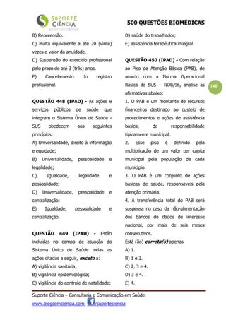 500 QUESTÕES BIOMÉDICAS
Suporte Ciência – Consultoria e Comunicação em Saúde
www.blogcomciencia.com; /suporteciencia
148
B) Repreensão.
C) Multa equivalente a até 20 (vinte)
vezes o valor da anuidade.
D) Suspensão do exercício profissional
pelo prazo de até 3 (três) anos.
E) Cancelamento do registro
profissional.
QUESTÃO 448 (IPAD) - As ações e
serviços públicos de saúde que
integram o Sistema Único de Saúde -
SUS obedecem aos seguintes
princípios:
A) Universalidade, direito à informação
e equidade;
B) Universalidade, pessoalidade e
legalidade;
C) Igualdade, legalidade e
pessoalidade;
D) Universalidade, pessoalidade e
centralização;
E) Igualdade, pessoalidade e
centralização.
QUESTÃO 449 (IPAD) - Estão
incluídas no campo de atuação do
Sistema Único de Saúde todas as
ações citadas a seguir, exceto a:
A) vigilância sanitária;
B) vigilância epidemiológica;
C) vigilância do controle de natalidade;
D) saúde do trabalhador;
E) assistência terapêutica integral.
QUESTÃO 450 (IPAD) - Com relação
ao Piso de Atenção Básica (PAB), de
acordo com a Norma Operacional
Básica do SUS – NOB/96, analise as
afirmativas abaixo:
1. O PAB é um montante de recursos
financeiros destinado ao custeio de
procedimentos e ações de assistência
básica, de responsabilidade
tipicamente municipal.
2. Esse piso é definido pela
multiplicação de um valor per capita
municipal pela população de cada
município.
3. O PAB é um conjunto de ações
básicas de saúde, responsáveis pela
atenção primária.
4. A transferência total do PAB será
suspensa no caso da não-alimentação
dos bancos de dados de interesse
nacional, por mais de seis meses
consecutivos.
Está (ão) correta(s) apenas
A) 1.
B) 1 e 3.
C) 2, 3 e 4.
D) 3 e 4.
E) 4.
 