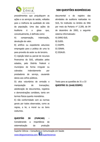 500 QUESTÕES BIOMÉDICAS
Suporte Ciência – Consultoria e Comunicação em Saúde
www.blogcomciencia.com; /suporteciencia
14
procedimentos que prejudiquem as
ações e os serviços de saúde, voltados
para a melhoria da qualidade de vida
da população. Uma das ações da
Auditoria é a glosa que,
conceitualmente, é definida como:
A) compensação, indenização,
devolução de valor.
B) artifício ou expediente astucioso
empregado para a prática de uma to
para proveito do autor ou de terceiro.
C) rejeição total ou parcial de recursos
financeiros do SUS, utilizados pelos
estados, pelo Distrito Federal e
municípios de forma irregular ou
cobrados indevidamente por
prestadores de serviço, causando
danos aos cofres públicos.
D) atos voluntários de omissão e
manipulação de transações;
adulteração de documentos, registros
e demonstrações contábeis, tanto em
termos físicos quanto monetários.
E) não conformidade com as normas
gerais por todos observadas, como as
regras, a lei, a moral ou os bons
costumes.
QUESTÃO 30 (FUNCAB) -
Considerando a importância da
sistematização da produção
documental e do registro das
atividades de auditoria realizadas no
SUS, foi instituído no âmbito do SNA
por meio da Portaria n° 2.209, de 04
de dezembro de 2002, o seguinte
sistema informatizado:
A) SARG-SUS.
B) SUDS.
C) SISPPI.
D) SINAN.
E) SISAUD.
Texto para as questões de 31 a 33
QUESTÃO 31 (UnB/CESPE)
 
