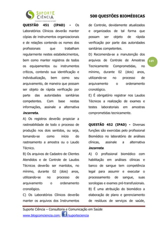 500 QUESTÕES BIOMÉDICAS
Suporte Ciência – Consultoria e Comunicação em Saúde
www.blogcomciencia.com; /suporteciencia
149
QUESTÃO 451 (IPAD) - Os
Laboratórios Clínicos deverão manter
cópias de instrumentos organizacionais
e de relações contendo os nomes dos
profissionais que trabalham
regularmente nestes estabelecimentos,
bem como manter registros de todos
os equipamentos ou instrumentos
críticos, contendo sua identificação e
individualização, bem como seu
arquivamento, de maneira que possam
ser objeto de rápida verificação por
parte das autoridades sanitárias
competentes. Com base nestas
informações, assinale a alternativa
incorreta.
A) Os registros deverão propiciar a
rastreabilidade de todo o processo de
produção nos dois sentidos, ou seja,
tomando-se como início do
rastreamento a amostra ou o Laudo
Técnico.
B) Os arquivos de Cadastro de Clientes
Atendidos e de Controle de Laudos
Técnicos deverão ser mantidos, no
mínimo, durante 02 (dois) anos,
utilizando-se no processo de
arquivamento o ordenamento
cronológico.
C) Os Laboratórios Clínicos deverão
manter os arquivos dos Instrumentos
de Controle, devidamente atualizados
e organizados de tal forma que
possam ser objeto de rápida
verificação por parte das autoridades
sanitárias competentes.
D) Recomenda-se a manutenção dos
arquivos de Controle de Amostras
Tecnicamente Comprometidas, no
mínimo, durante 02 (dois) anos,
utilizando-se no processo de
arquivamento o ordenamento
cronológico.
E) É obrigatório registrar nos Laudos
Técnicos a realização de exames e
testes laboratoriais em amostras
comprometidas tecnicamente.
QUESTÃO 452 (IPAD) - Diversas
funções são exercidas pelo profissional
Biomédico no laboratório de análises
clínicas, assinale a alternativa
incorreta.
A) O profissional biomédico com
habilitação em análises clínicas e
banco de sangue tem competência
legal para assumir e executar o
processamento de sangue, suas
sorologias e exames pré-transfusionais.
B) É uma atribuição do biomédico a
elaboração de plano e gerenciamento
de resíduos de serviços de saúde,
 