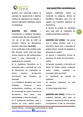 500 QUESTÕES BIOMÉDICAS
Suporte Ciência – Consultoria e Comunicação em Saúde
www.blogcomciencia.com; /suporteciencia
151
atuarem, sem supervisão médica, na
operação de equipamentos e sistemas
médicos de diagnóstico por imagem, e
estarem legalmente habilitados apenas
em Radiologia.
QUESTÃO 454 (IPAD) -
Considerando a residência biomédica,
regulamentada pelo Ato Resolução Nº.
141, de 13 de Abril de 2007 do
Conselho Federal de Biomedicina,
assinale a alternativa incorreta.
A) Os certificados serão emitidos pelas
IES, devendo conter além da carga
horária máxima de 400 (quatrocentas)
horas, a área desenvolvida e a
qualificação do concluinte.
B) A Residência Biomédica só é
outorgada após a conclusão do curso
de Biomedicina em Instituições de
Ensino Superior devidamente
reconhecida pelo Ministério da
Educação.
C) A Residência Biomédica tem como
finalidade incorporar novos
conhecimentos científicos, em busca
da manutenção do melhor exercício da
Biomedicina, bem como, suas
especialidades e áreas de atuação.
D) O profissional Biomédico, após o
término do curso, poderá adquirir
qualquer habilitação, dentre as
existentes na categoria, através da
Residência Biomédica para fins de
registro nos Conselhos Regionais de
Biomedicina.
E) Deverá ser emitido um certificado
para cada área de habilitação da
residência biomédica específica.
QUESTÃO 455 (IPAD) - De acordo
com o código sanitário, qual é o
laboratório oficial para a realização de
análises fiscais, controle de qualidade e
pesquisas em saúde?
A) Apenas o Laboratório Central da
Secretaria de Saúde de Pernambuco -
LACEN
B) Quando necessário, a Secretaria de
Saúde do Estado poderá credenciar
outros órgãos, estaduais ou
municipais, além do LACEN.
C) Laboratório de controle de
qualidade
D) Qualquer laboratório da rede
privada.
E) Centro Diagnóstico Brasil
QUESTÃO 456 (IPAD) - O lixo é um
problema bastante sério para os
hospitais e laboratórios clínicos, devido
principalmente à falta de informações
 