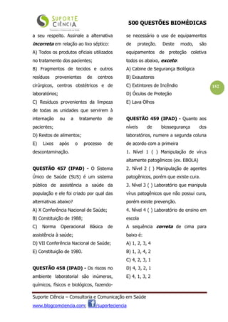 500 QUESTÕES BIOMÉDICAS
Suporte Ciência – Consultoria e Comunicação em Saúde
www.blogcomciencia.com; /suporteciencia
152
a seu respeito. Assinale a alternativa
incorreta em relação ao lixo séptico:
A) Todos os produtos oficiais utilizados
no tratamento dos pacientes;
B) Fragmentos de tecidos e outros
resíduos provenientes de centros
cirúrgicos, centros obstétricos e de
laboratórios;
C) Resíduos provenientes da limpeza
de todas as unidades que servirem à
internação ou a tratamento de
pacientes;
D) Restos de alimentos;
E) Lixos após o processo de
descontaminação.
QUESTÃO 457 (IPAD) - O Sistema
Único de Saúde (SUS) é um sistema
público de assistência a saúde da
população e ele foi criado por qual das
alternativas abaixo?
A) X Conferência Nacional de Saúde;
B) Constituição de 1988;
C) Norma Operacional Básica de
assistência à saúde;
D) VII Conferência Nacional de Saúde;
E) Constituição de 1980.
QUESTÃO 458 (IPAD) - Os riscos no
ambiente laboratorial são inúmeros,
químicos, físicos e biológicos, fazendo-
se necessário o uso de equipamentos
de proteção. Deste modo, são
equipamentos de proteção coletiva
todos os abaixo, exceto:
A) Cabine de Segurança Biológica
B) Exaustores
C) Extintores de Incêndio
D) Óculos de Proteção
E) Lava Olhos
QUESTÃO 459 (IPAD) - Quanto aos
níveis de biossegurança dos
laboratórios, numere a segunda coluna
de acordo com a primeira
1. Nível 1 ( ) Manipulação de vírus
altamente patogênicos (ex. EBOLA)
2. Nível 2 ( ) Manipulação de agentes
patogênicos, porém que existe cura.
3. Nível 3 ( ) Laboratório que manipula
vírus patogênicos que não possui cura,
porém existe prevenção.
4. Nível 4 ( ) Laboratório de ensino em
escola
A sequência correta de cima para
baixo é:
A) 1, 2, 3, 4
B) 1, 3, 4, 2
C) 4, 2, 3, 1
D) 4, 3, 2, 1
E) 4, 1, 3, 2
 