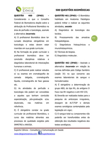 500 QUESTÕES BIOMÉDICAS
Suporte Ciência – Consultoria e Comunicação em Saúde
www.blogcomciencia.com; /suporteciencia
153
QUESTÃO 460 (IPAD) -
Considerando o que o Conselho
Federal de Biomedicina dispõe sobre a
atribuição do Profissional Biomédico na
área de perfusão e toxicologia, assinale
a alternativa incorreta.
A) O profissional Biomédico deve ter
cursado disciplinas obrigatórias em
toxicologia e estas devem estar
inseridas em sua grade curricular.
B) Na formação da grade curricular o
profissional biomédico deve ter
concluído disciplinas relativas a
diagnóstico laboratorial de intoxicações
humanas e animais.
C) O profissional pode realizar estudos
e/ ou exames em cromatografia de
camada delgada, cromatografia
líquida, cromatografia de fase gasosa
etc.
D) As atividades de perfusão e
toxicologia não podem ser concedidas
a aqueles que tenham concluído
especialização, pós-graduação e/ou
doutorado, nas matérias em
referência.
E) É obrigatório constar na grade
curricular do profissional Biomédico, o
curso das matérias atinentes aos
processos de qualidade exigidos pelo
INMETRO e ANVISA.
QUESTÃO 461 (IPAD) - O Biomédico
habilitado em Anatomia Patológica
poderá militar e realizar as seguintes
atividades, exceto:
A) Diagnóstico de toxicologia dos
tecidos.
B) Processamento das amostras
histopatológicas.
C) Diagnósticos histoquímicos e
imunohistoquímicos.
D) Técnicas de biopsia.
E) Diagnóstico molecular.
QUESTÃO 462 (IPAD) - Assinale a
alternativa incorreta em relação às
normas definidas pelo Código Sanitário
(seção IV) no que concerne aos
exames laboratoriais de sangue e
hemoderivados:
A) É obrigatório a determinação do
grupo ABO, do tipo Rh, do antígeno D
fraco nas Rh negativo e anti HIV I/II;
B) Deverão ser realizados testes para a
pesquisa de anticorpos irregulares,
dosagem de ALT/TGP e demais
exames sorológicos contemplados pela
legislação em vigor;
C) O sangue total ou componentes não
poderão ser transfundidos antes da
obtenção dos resultados negativos dos
testes sorológicos.
 