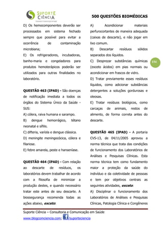 500 QUESTÕES BIOMÉDICAS
Suporte Ciência – Consultoria e Comunicação em Saúde
www.blogcomciencia.com; /suporteciencia
154
D) Os hemocomponentes deverão ser
processados em sistema fechado
sempre que possível para evitar a
ocorrência de contaminação
microbiana;
E) Os refrigeradores, incubadoras,
banho-maria e congeladores para
produtos hemoterápicos poderão ser
utilizados para outras finalidades no
laboratório.
QUESTÃO 463 (IPAD) - São doenças
de notificação imediata a todos os
órgãos do Sistema Único da Saúde -
SUS:
A) cólera, raiva humana e sarampo.
B) dengue hemorrágico, tétano
neonatal e sífilis.
C) difteria, varíola e dengue clássica.
D) meningite meningocócica, cólera e
filariose.
E) febre amarela, peste e hanseníase.
QUESTÃO 464 (IPAD) - Com relação
ao descarte de resíduos, os
laboratórios devem trabalhar de acordo
com a filosofia de minimizar a
produção destes, e quando necessário
tratar este antes de seu descarte. A
biossegurança recomenda todas as
ações abaixo, exceto:
A) Acondicionar materiais
perfurocortantes de maneira adequada
(caixas de descarte), e não jogar em
lixo comum.
B) Descartar resíduos sólidos
separados dos líquidos.
C) Desprezar substâncias químicas
(exceto ácidos) em pias normais ou
acondicionar em frascos de vidro.
D) Tratar previamente esses resíduos
líquidos, como adicionar substâncias
detergentes a soluções gordurosas e
oleosas.
E) Tratar resíduos biológicos, como
carcaças de animais, restos de
alimento, de forma correta antes do
descarte.
QUESTÃO 465 (IPAD) - A portaria
CVS-13, de 04/11/2005 aprovou a
norma técnica que trata das condições
de funcionamento dos Laboratórios de
Análises e Pesquisas Clínicas. Esta
norma técnica tem como fundamento
maior a proteção da saúde do
indivíduo e da coletividade de pessoas
e tem por objetivos centrais as
seguintes atividades, exceto:
A) Disciplinar o funcionamento dos
Laboratórios de Análises e Pesquisas
Clínicas, Patologia Clínica e Congêneres
 