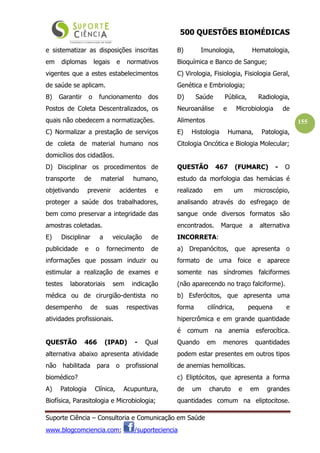 500 QUESTÕES BIOMÉDICAS
Suporte Ciência – Consultoria e Comunicação em Saúde
www.blogcomciencia.com; /suporteciencia
155
e sistematizar as disposições inscritas
em diplomas legais e normativos
vigentes que a estes estabelecimentos
de saúde se aplicam.
B) Garantir o funcionamento dos
Postos de Coleta Descentralizados, os
quais não obedecem a normatizações.
C) Normalizar a prestação de serviços
de coleta de material humano nos
domicílios dos cidadãos.
D) Disciplinar os procedimentos de
transporte de material humano,
objetivando prevenir acidentes e
proteger a saúde dos trabalhadores,
bem como preservar a integridade das
amostras coletadas.
E) Disciplinar a veiculação de
publicidade e o fornecimento de
informações que possam induzir ou
estimular a realização de exames e
testes laboratoriais sem indicação
médica ou de cirurgião-dentista no
desempenho de suas respectivas
atividades profissionais.
QUESTÃO 466 (IPAD) - Qual
alternativa abaixo apresenta atividade
não habilitada para o profissional
biomédico?
A) Patologia Clínica, Acupuntura,
Biofísica, Parasitologia e Microbiologia;
B) Imunologia, Hematologia,
Bioquímica e Banco de Sangue;
C) Virologia, Fisiologia, Fisiologia Geral,
Genética e Embriologia;
D) Saúde Pública, Radiologia,
Neuroanálise e Microbiologia de
Alimentos
E) Histologia Humana, Patologia,
Citologia Oncótica e Biologia Molecular;
QUESTÃO 467 (FUMARC) - O
estudo da morfologia das hemácias é
realizado em um microscópio,
analisando através do esfregaço de
sangue onde diversos formatos são
encontrados. Marque a alternativa
INCORRETA:
a) Drepanócitos, que apresenta o
formato de uma foice e aparece
somente nas síndromes falciformes
(não aparecendo no traço falciforme).
b) Esferócitos, que apresenta uma
forma cilíndrica, pequena e
hipercrômica e em grande quantidade
é comum na anemia esferocítica.
Quando em menores quantidades
podem estar presentes em outros tipos
de anemias hemolíticas.
c) Eliptócitos, que apresenta a forma
de um charuto e em grandes
quantidades comum na eliptocitose.
 