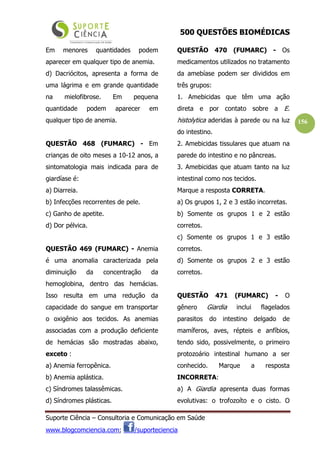 500 QUESTÕES BIOMÉDICAS
Suporte Ciência – Consultoria e Comunicação em Saúde
www.blogcomciencia.com; /suporteciencia
156
Em menores quantidades podem
aparecer em qualquer tipo de anemia.
d) Dacriócitos, apresenta a forma de
uma lágrima e em grande quantidade
na mielofibrose. Em pequena
quantidade podem aparecer em
qualquer tipo de anemia.
QUESTÃO 468 (FUMARC) - Em
crianças de oito meses a 10-12 anos, a
sintomatologia mais indicada para de
giardíase é:
a) Diarreia.
b) Infecções recorrentes de pele.
c) Ganho de apetite.
d) Dor pélvica.
QUESTÃO 469 (FUMARC) - Anemia
é uma anomalia caracterizada pela
diminuição da concentração da
hemoglobina, dentro das hemácias.
Isso resulta em uma redução da
capacidade do sangue em transportar
o oxigênio aos tecidos. As anemias
associadas com a produção deficiente
de hemácias são mostradas abaixo,
exceto :
a) Anemia ferropênica.
b) Anemia aplástica.
c) Síndromes talassêmicas.
d) Síndromes plásticas.
QUESTÃO 470 (FUMARC) - Os
medicamentos utilizados no tratamento
da amebíase podem ser divididos em
três grupos:
1. Amebicidas que têm uma ação
direta e por contato sobre a E.
histolytica aderidas à parede ou na luz
do intestino.
2. Amebicidas tissulares que atuam na
parede do intestino e no pâncreas.
3. Amebicidas que atuam tanto na luz
intestinal como nos tecidos.
Marque a resposta CORRETA.
a) Os grupos 1, 2 e 3 estão incorretas.
b) Somente os grupos 1 e 2 estão
corretos.
c) Somente os grupos 1 e 3 estão
corretos.
d) Somente os grupos 2 e 3 estão
corretos.
QUESTÃO 471 (FUMARC) - O
gênero Giardia inclui flagelados
parasitos do intestino delgado de
mamíferos, aves, répteis e anfíbios,
tendo sido, possivelmente, o primeiro
protozoário intestinal humano a ser
conhecido. Marque a resposta
INCORRETA:
a) A Giardia apresenta duas formas
evolutivas: o trofozoíto e o cisto. O
 