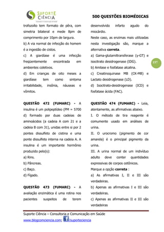 500 QUESTÕES BIOMÉDICAS
Suporte Ciência – Consultoria e Comunicação em Saúde
www.blogcomciencia.com; /suporteciencia
157
trofozoíto tem formato de pêra, com
simetria bilateral e mede 8pm de
comprimento por 10pm de largura.
b) A via normal de infecção do homem
é a ingestão de cistos.
c) A giardíase é uma infecção
freqüentemente encontrada em
ambientes coletivos.
d) Em crianças de oito meses a
giardíase tem como sintoma
irritabilidade, insônia, náuseas e
vômitos.
QUESTÃO 472 (FUMARC) - A
insulina é um polipeptídeo (PM = 5700
d) formado por duas cadeias de
aminoácidos (a cadeia A com 21 e a
cadeia B com 31), unidas entre si por 2
pontes dissulfeto de cistina e uma
ponte dissulfeto interna na cadeia A. A
insulina é um importante hormônio
produzido pelo(s):
a) Rins.
b) Pâncreas.
c) Baço.
d) Fígado.
QUESTÃO 473 (FUMARC) - A
avaliação enzimática é uma rotina nos
pacientes suspeitos de terem
desenvolvido infarto agudo do
miocárdio.
Neste caso, as enzimas mais utilizadas
nesta investigação são, marque a
alternativa correta.
a) Gama-glutamiltransferase (γ-GT) e
isocitrato desidrogenase (IDG).
b) Amilase e fosfatase alcalina.
c) Creatinoquinase MB (CK-MB) e
Lactato desidrogenase (LD).
d) Isocitrato-desidrogenase (ICD) e
fosfatase ácida (FAC).
QUESTÃO 474 (FUMARC) - Leia,
atentamente, as afirmativas abaixo.
I. O método de tira reagente é
comumente usado em análises de
urina.
II. O urocromo (pigmento de cor
amarela) é o principal pigmento da
urina.
III. A urina normal de um indivíduo
adulto deve conter quantidades
expressivas de corpos cetônicos.
Marque a opção correta :
a) As afirmativas I, II e III são
verdadeiras.
b) Apenas as afirmativas I e III são
verdadeiras.
c) Apenas as afirmativas II e III são
verdadeiras
 