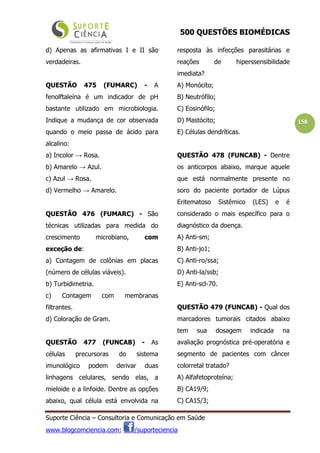 500 QUESTÕES BIOMÉDICAS
Suporte Ciência – Consultoria e Comunicação em Saúde
www.blogcomciencia.com; /suporteciencia
158
d) Apenas as afirmativas I e II são
verdadeiras.
QUESTÃO 475 (FUMARC) - A
fenolftaleína é um indicador de pH
bastante utilizado em microbiologia.
Indique a mudança de cor observada
quando o meio passa de ácido para
alcalino:
a) Incolor → Rosa.
b) Amarelo → Azul.
c) Azul → Rosa.
d) Vermelho → Amarelo.
QUESTÃO 476 (FUMARC) - São
técnicas utilizadas para medida do
crescimento microbiano, com
exceção de:
a) Contagem de colônias em placas
(número de células viáveis).
b) Turbidimetria.
c) Contagem com membranas
filtrantes.
d) Coloração de Gram.
QUESTÃO 477 (FUNCAB) - As
células precursoras do sistema
imunológico podem derivar duas
linhagens celulares, sendo elas, a
mieloide e a linfoide. Dentre as opções
abaixo, qual célula está envolvida na
resposta às infecções parasitárias e
reações de hiperssensibilidade
imediata?
A) Monócito;
B) Neutrófilo;
C) Eosinófilo;
D) Mastócito;
E) Células dendríticas.
QUESTÃO 478 (FUNCAB) - Dentre
os anticorpos abaixo, marque aquele
que está normalmente presente no
soro do paciente portador de Lúpus
Eritematoso Sistêmico (LES) e é
considerado o mais específico para o
diagnóstico da doença.
A) Anti-sm;
B) Anti-jo1;
C) Anti-ro/ssa;
D) Anti-la/ssb;
E) Anti-scl-70.
QUESTÃO 479 (FUNCAB) - Qual dos
marcadores tumorais citados abaixo
tem sua dosagem indicada na
avaliação prognóstica pré-operatória e
segmento de pacientes com câncer
colorretal tratado?
A) Alfafetoproteína;
B) CA19/9;
C) CA15/3;
 