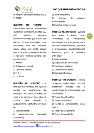 500 QUESTÕES BIOMÉDICAS
Suporte Ciência – Consultoria e Comunicação em Saúde
www.blogcomciencia.com; /suporteciencia
159
D) Antígeno carcinoembrionário (CEA);
E) CA125.
QUESTÃO 480 (FUNCAB) -
Considerando que os imunoensaios
enzimáticos quimioluminescentes (CL-
EIA) utilizam substratos
quimioluminescentes que reagem com
diversas enzimas empregadas como
marcadores, qual dos substratos
citados abaixo vem sendo utilizado
para a detecção da Fosfatase Alcalina
e não exige molécula adicional para
emissão de luz?
A) AMPPD;
B) Análogos do luminol;
C) Derivados do fenol;
D) H O ;
E) Luciferina.
QUESTÃO 481 (FUNCAB) - A
formação das hemácias em Rouleaux
consiste no empilhamento dos
eritrócitos, uns sobre os outros, de
modo a se parecerem com pilhas de
moedas. Essa alteração é
particularmente significativa em casos
de:
A) talassemia beta;
B) paraproteinemia (gamopatia
monoclonal);
C) anemia falciforme;
D) síndrome do anticorpo
antifosfolipídeo;
E) leucemia mieloide crônica.
QUESTÃO 482 (FUNCAB) - Qual dos
itens abaixo é definido como:
“Precipitados de hemoglobinas
desnaturadas que se apresentam como
inclusões intraeritrocitárias, pequenas
e arredondadas, caracteristicamente
localizados junto à membrana
eritrocítica”?
A) Anéis de Cabot;
B) Corpúsculos de Howell-Jolly;
C) Pontilhados basófilos;
D) Corpúsculos de Heinz;
E) Grânulos sideróticos.
QUESTÃO 483 (FUNCAB) - Dentre
os exames citados abaixo, qual está
diretamente indicado para a
monitorização de anticoagulação com
cumarínicos?
A) Tempo de protrombina;
B) Tempo de trombina;
C) Tempo de tromboplastina parcial
ativado;
D) Tempo de sangramento;
E) Tempo de coagulação.
 