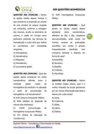 500 QUESTÕES BIOMÉDICAS
Suporte Ciência – Consultoria e Comunicação em Saúde
www.blogcomciencia.com; /suporteciencia
160
QUESTÃO 484 (FUNCAB) - Dentre
as opções citadas abaixo, marque a
que caracteriza a proporção do volume
de uma amostra de sangue ocupada
por eritrócitos, confirma a contagem
dos mesmos, auxilia na estimativa da
anemia, é usado em cirurgia como
parâmetro preferido nas técnicas de
hemodiluição e como cifra que melhor
se correlaciona com viscosidade
sanguínea.
A) Hemoglobina;
B) Hematimetria;
C) Plaquetas;
D) Hematócrito;
E) Leucometria global.
QUESTÃO 485 (FUNCAB) - Qual das
opções abaixo caracteriza um índice
hematimétrico definido como o
conteúdo (peso) médio de
hemoglobina do eritrócito e é calculado
a partir da concentração de
hemoglobina e da hematimetria?
A) VCM (Volume Corpuscular Médio);
B) RDW (Medida de dispersão do
volume dos eritrócitos);
C) CHCM (Concentração de
Hemoglobina Corpuscular Média);
D) IST (Índice de Saturação de
Transferrina);
E) HCM (Hemoglobina Corpuscular
Média).
QUESTÃO 486 (FUNCAB) - Qual
dentre as células citadas abaixo
apresenta como características,
diâmetro de 20µ a 30µ, citoplasma
azul-acinzentado; pode conter um
número variável de granulações
azurófilas; seu núcleo é grande,
frequentemente chanfrado, com
cromatina delicada e disposta em
forma de rede?
A) Eosinófilo;
B) Monócito;
C) Basófilo;
D) Linfócito;
E) Macrófago.
QUESTÃO 487 (FUNCAB) - Dentre
os analitos citados abaixo, qual é o
melhor indicador da função glomerular
por ser menos influenciado pela dieta e
fatores pré e pós-renais?
A) Ureia;
B) Creatinina;
C) Sódio;
D) Cálcio;
E) Fósforo.
 