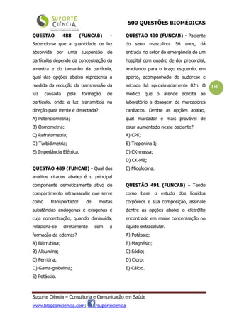 500 QUESTÕES BIOMÉDICAS
Suporte Ciência – Consultoria e Comunicação em Saúde
www.blogcomciencia.com; /suporteciencia
161
QUESTÃO 488 (FUNCAB) -
Sabendo-se que a quantidade de luz
absorvida por uma suspensão de
partículas depende da concentração da
amostra e do tamanho da partícula,
qual das opções abaixo representa a
medida da redução da transmissão da
luz causada pela formação de
partícula, onde a luz transmitida na
direção para frente é detectada?
A) Potenciometria;
B) Osmometria;
C) Refratometria;
D) Turbidimetria;
E) Impedância Elétrica.
QUESTÃO 489 (FUNCAB) - Qual dos
analitos citados abaixo é o principal
componente osmoticamente ativo do
compartimento intravascular que serve
como transportador de muitas
substâncias endógenas e exógenas e
cuja concentração, quando diminuída,
relaciona-se diretamente com a
formação de edemas?
A) Bilirrubina;
B) Albumina;
C) Ferritina;
D) Gama-globulina;
E) Potássio.
QUESTÃO 490 (FUNCAB) - Paciente
do sexo masculino, 56 anos, dá
entrada no setor de emergência de um
hospital com quadro de dor precordial,
irradiando para o braço esquerdo, em
aperto, acompanhado de sudorese e
iniciada há aproximadamente 02h. O
médico que o atende solicita ao
laboratório a dosagem de marcadores
cardíacos. Dentre as opções abaixo,
qual marcador é mais provável de
estar aumentado nesse paciente?
A) CPK;
B) Troponina I;
C) CK-massa;
D) CK-MB;
E) Mioglobina.
QUESTÃO 491 (FUNCAB) - Tendo
como base o estudo dos líquidos
corpóreos e sua composição, assinale
dentre as opções abaixo o eletrólito
encontrado em maior concentração no
líquido extracelular.
A) Potássio;
B) Magnésio;
C) Sódio;
D) Cloro;
E) Cálcio.
 