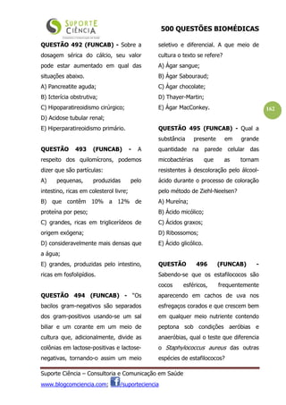 500 QUESTÕES BIOMÉDICAS
Suporte Ciência – Consultoria e Comunicação em Saúde
www.blogcomciencia.com; /suporteciencia
162
QUESTÃO 492 (FUNCAB) - Sobre a
dosagem sérica do cálcio, seu valor
pode estar aumentado em qual das
situações abaixo.
A) Pancreatite aguda;
B) Icterícia obstrutiva;
C) Hipoparatireoidismo cirúrgico;
D) Acidose tubular renal;
E) Hiperparatireoidismo primário.
QUESTÃO 493 (FUNCAB) - A
respeito dos quilomícrons, podemos
dizer que são partículas:
A) pequenas, produzidas pelo
intestino, ricas em colesterol livre;
B) que contêm 10% a 12% de
proteína por peso;
C) grandes, ricas em triglicerídeos de
origem exógena;
D) consideravelmente mais densas que
a água;
E) grandes, produzidas pelo intestino,
ricas em fosfolipídios.
QUESTÃO 494 (FUNCAB) - “Os
bacilos gram-negativos são separados
dos gram-positivos usando-se um sal
biliar e um corante em um meio de
cultura que, adicionalmente, divide as
colônias em lactose-positivas e lactose-
negativas, tornando-o assim um meio
seletivo e diferencial. A que meio de
cultura o texto se refere?
A) Ágar sangue;
B) Ágar Sabouraud;
C) Ágar chocolate;
D) Thayer-Martin;
E) Ágar MacConkey.
QUESTÃO 495 (FUNCAB) - Qual a
substância presente em grande
quantidade na parede celular das
micobactérias que as tornam
resistentes à descoloração pelo álcool-
ácido durante o processo de coloração
pelo método de Ziehl-Neelsen?
A) Mureína;
B) Ácido micólico;
C) Ácidos graxos;
D) Ribossomos;
E) Ácido glicólico.
QUESTÃO 496 (FUNCAB) -
Sabendo-se que os estafilococos são
cocos esféricos, frequentemente
aparecendo em cachos de uva nos
esfregaços corados e que crescem bem
em qualquer meio nutriente contendo
peptona sob condições aeróbias e
anaeróbias, qual o teste que diferencia
o Staphylococcus aureus das outras
espécies de estafilococos?
 